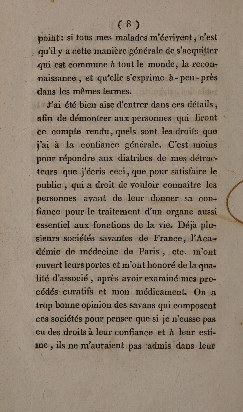 point: si tous mes malades m'écrivent, c'est , qu'ily a cette manière générale de s’acquitter qui est commune à tout le monde, la recon- naissance , et qu’elle F'ARPIQRES à- peu- pré dans les mêmes termes. | F'ai été bien aise d'entrer dans ces détails, afin de démontrer aux personnes qui liront ce compte rendu, quels sont les droits que Jai à la confiance générale. C’est moins pour répondre aux diatribes de mes détrac- teurs que j'écris ceci, que pour satisfaire le public, qui a droit de vouloir connaître les personnes avant de leur donner sa con- fiance pour le traitement d'un organe aussi essentiel aux fonctions de la vie. Déjà plu- sieurs sociétés savantes de France, l’Aca- démie de médecine de Paris, etc. m'ont ouvert leurs portes et m'ont honoré de la qua lité d’associé , après avoir examiné mes pro- cédés curatifs et mon médicament. On a trop bonne opinion des savans qui composent ces sociétés pour penser que si je n’eusse pas eu des droits à leur confiance et à leur esti- me , ils ne m’auraient pas ‘admis dans leut