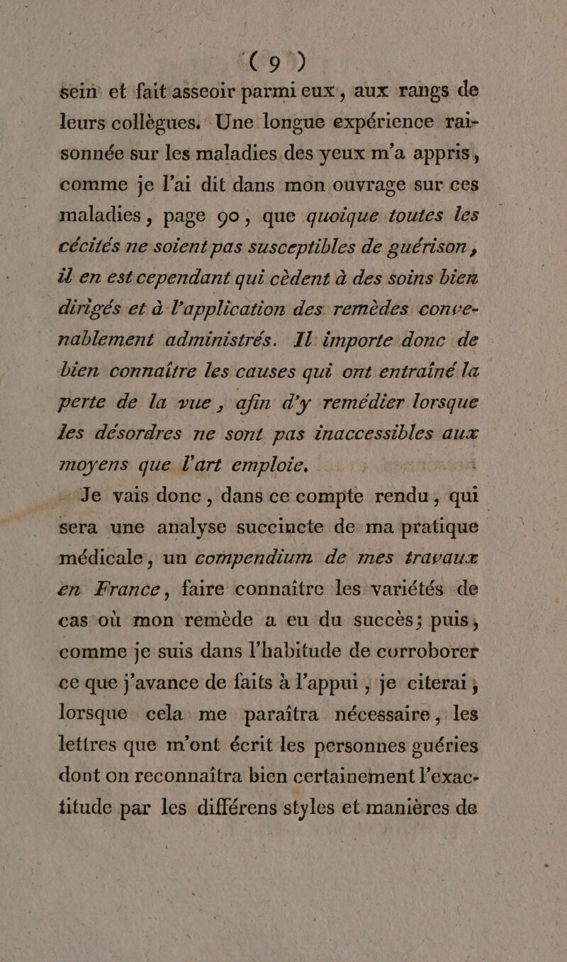 C9 sein et fait asseoir parmi eux, aux rangs de leurs collègues. Une longue expérience raï- sonnée sur les maladies des yeux m'a appris, comme je l'ai dit dans mon ouvrage sur ces maladies , page 00, que quoique toutes les cécités ne soient pas susceptibles de guérison , il en est cependant qui cèdent à des soins bien dirigés et à l'application des remèdes conve- nablement administrés. Il: importe donc de bien connaitre les causes qui ont entraîné la perte de la vue, afin d'y remédier lorsque les désordres ne sont pas inaccessibles aux moyens que l'art emploie. Sr Je vais donc, dans ce compte rendu, qui sera une analyse succincte de ma pratique médicale, un compendium de mes travaux en France, faire connaître les variétés de cas où mon remède a eu du succès; puis, comme je suis dans l’habitude de corroborer ce que j’avance de faits à l'appui ; je citerai, lorsque cela me paraîtra nécessaire, les lettres que m'ont écrit les personnes guéries dont on reconnaïîtra bien certainement l’exac- titude par les différens styles et manières de