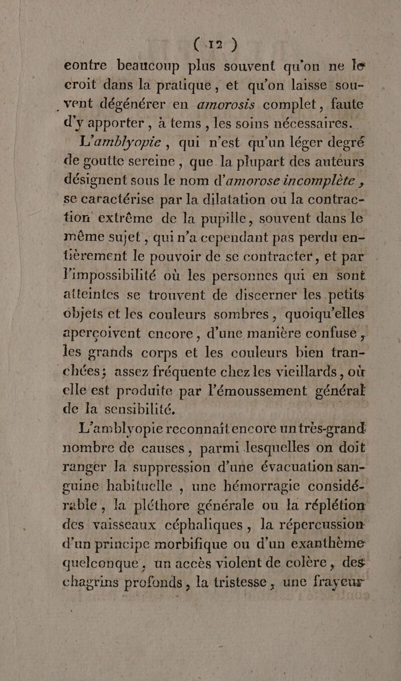 eontre beaucoup plus souvent qu'on ne le croit dans la pratique, et qu’on laisse sou- . vent dégénérer en amorosis complet, faute d'y apporter , à tems , les soins nécessaires. L’amblyopie , qui n'est qu'un léger degré de goutte sereine , que. la plupart des auteurs désignent sous le nom d’amorose incomplète . se caractérise par la dilatation ou la contrac- tion extrême de la pupille, souvent dans le même sujet , qui n’a cependant pas perdu en- tèrement le POu YO de se contracter, et par Fimpossibilité où les personnes qui en sont atteintes se trouvent de discerner les petits objets et les couleurs sombres, quoiqu’elles apercoivent encore, d’une manière confuse , les grands corps et les couleurs bien tran- chées; assez fréquente chez les vieillards, où cile est produite par l’émoussement général de la sensibilité. L'amblyopie reconnaïtencore untrès-grand: nombre de causes, parmi lesquelles on doit ranger la suppression d’une évacuation san- guine habituelle , une hémorragie considé- rable , la pléthore générale ou la réplétion des vaisseaux céphaliques , la répercussion d’un principe morbifique ou d'un exanthème quelconque, un accès violent de colère, des chagrins profonds, la tristesse, une frayeur