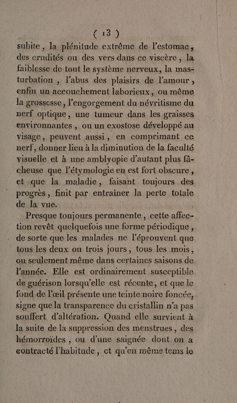 subite , la plénitude extrême de l’estomac, des crudités ou des vers dans ce viscère , la faiblesse de-tout le système nerveux, la mas- turbation , l’abus des plaisirs de l’amour ;, enfin un accouchement laborieux, ou même la grossesse, l’engorgement du névritisme du nerf optique, une tumeur dans les graisses environnantes , ou un exostose développé au visage, peuvent aussi, en comprimant ce nerf, donner lieu à la diminution de la faculté visuelle et à une amblyopie d'autant plus fà- cheuse que l’étymologie en est fort obscure, et que la maladie, faisant toujours des progrès , finit par entraîner la perte totale de la vue. | 5) Presque toujours permanente, cette affec- tion revêt quelquefois une forme périodique , de sorte que les malades ne l’éprouvent que tous les deux ou trois jours, tous les mois, ou seulement même dans certaines saisons de. l’année. Elle est ordinairement susceptible de guérison lorsqu'elle est récente, et que le fond de l'œil présente une teinte noire foncée, signe que la transparence du cristallin n’a pas souffert d’altération. Quand elle survient à la suite de la suppression des menstrues, des hémorroïdes , ou d'une saignée dont on a eontracté l'habitude, ct qu'en même tems le