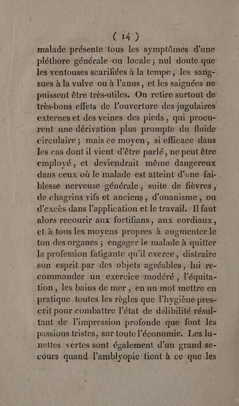 (OH) | malade présente tous les symptômes d’une pléthore générale -ou locale ; nul doute que: les ventouses scarifiées à la tempe, les sang-. sues à la vulve ou à l'anus, et les saignées ne puissent être très-utiles. On retire surtout de très-bons effets de l’ouverture des jugulaires externes et des veines des pieds, qui procu- rent une dérivation plus prompte du fluide circulaire ; mais ce moyen, si efficace dans les cas dont il vient d’être parlé, ne peut être employé, et deviendrait même dangereux dans ceux où le malade est atteint d’une fai- blesse nerveuse générale, suite de fièvres, de chagrins vifs et anciens, d’onanisme, ou d’excès dans l’application et le travail. ‘Il faut alors recourir aux fortifians, aux cordiaux, et à tous les moyens propres à augmenter le ton des organes ; engager le malade à quitter la profession fatigante qu’il exerce, distraire son esprit par des objets agréables , lui re- commander un exercice modéré , l’équita- tion, les bains de mer , en un mot mettre en pratique toutes les règles que l'hygiène pres- crit pour combattre l’état de délibilité résul- tant de l'impression profonde que font les passions tristes, sur toute l’économie. Les lu- - nettes vertes sont également d’un grand se- cours quand l’amblyopie tient à ce que les