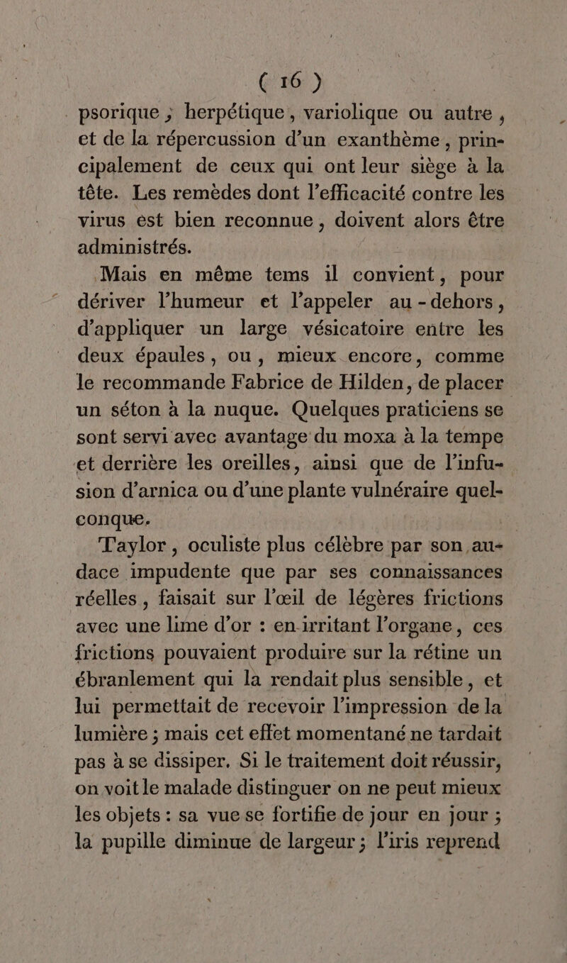 . psorique ; herpétique , variolique ou autre, et de la répercussion d’un exanthème , prin- cipalement de ceux qui ont leur siège à la tête. Les remèdes dont l'efficacité contre les virus ést bien reconnue, doivent alors être administrés. Mais en même tems il cotent pour dériver l'humeur et l'appeler au HCbESS ’ d'appliquer un large vésicatoire entre les deux épaules, ou, mieux encore, comme le recommande Fabrice de Hilden, de placer un séton à la nuque. Quelques praticiens se sont servi avec avantage du moxa à la tempe et derrière les oreilles, ainsi que de l’infu- sion d’arnica ou d’une plante vulnéraire quel- conque. Taylor, oculiste plus célèbre par son au- dace impudente que par ses connaissances réelles, faisait sur l'œil de légères frictions avec une lime d’or : enirritant l'organe, ces frictions pouvaient produire sur la rétine un ébranlement qui la rendait plus sensible, et lui permettait de recevoir l'impression de la lumière ; mais cet effet momentané ne tardait pas à se dissiper, Si le traitement doit réussir, on voit le malade distinguer on ne peut mieux les objets : sa vue se fortifie de jour en Jour ; la pupille diminue de largeur ; l'iris reprend