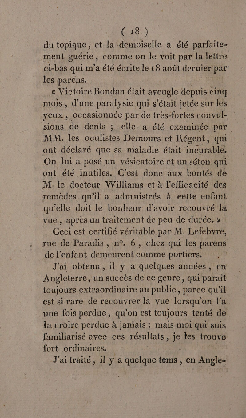 du topique, et la demoiselle a été parfaite- ment puÊTie ; Comme on Île voit par la lettre ci-bas qui m'a été écrite le 18 août dernier par les parens. « Victoire Bondan était aveugle depuis cinq mois, d’une paralysie qui s'était jetée sur les yeux, OcCcasionnée par de très-fortes convul- sions de dents ; elle a été examinée par MM. les oculistes Demours et Régent, qui ont déclaré que sa maladie était incurable. On lui a posé un vésicatoire et un séton qui ont été inutiles. C’est donc aux bontés de M. le docteur Williams et à l'efficacité des remèdes qu’il a admnistrés à eette enfant qu'elle doit le bonheur d’avoir recouvré la vue , après un traitement de peu de durée. » Ceci est certifié véritable par M. Lefebvre, rue de Paradis , n°. 6, chez qui les parens de l’enfant demeurent comme portiers. J'ai obtenu, il y a quelques années, en Angleterre, un succès de ce genre, qui paraît toujours extraordinaire au public, parce qu'il est si rare de recouvrer la vue lorsqu'on la une fois perdue, qu’on est toujours tenté de la croire perdue à jamais ; mais moi qui suis familiarisé avec ces résultats, je les trouve fort ordinaires. | J'aitraité, il ya quelque te tems , en AR
