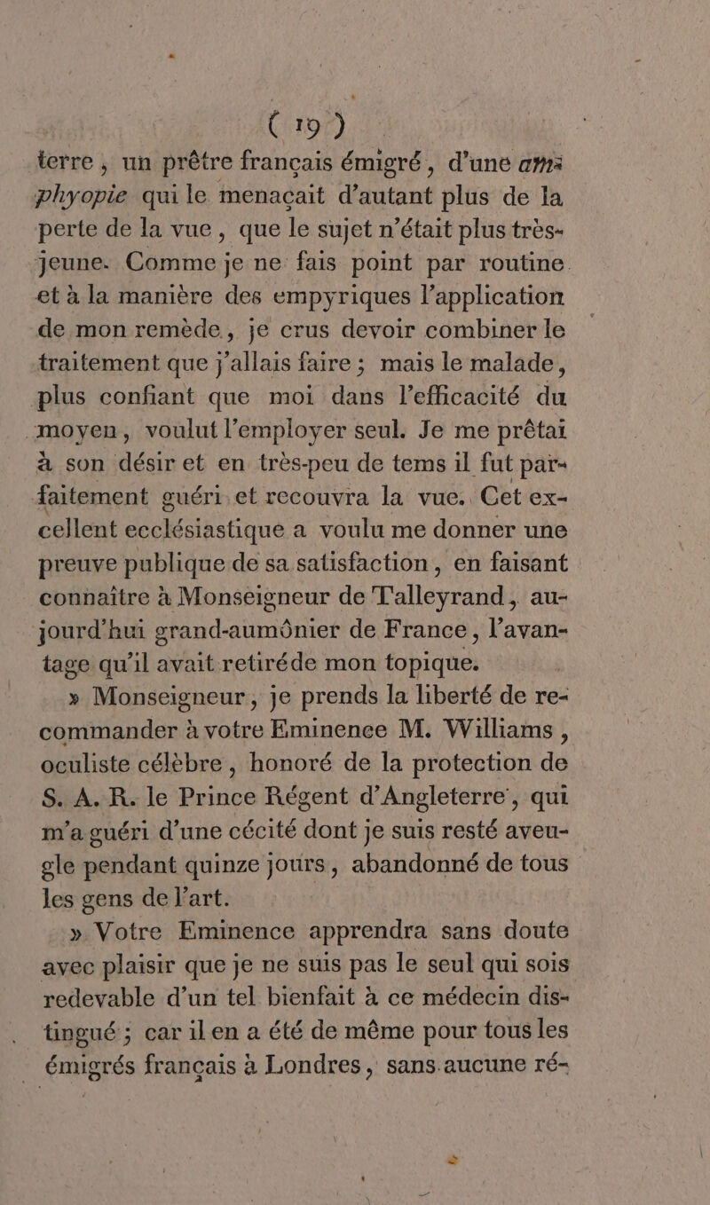 C:107) terre , un prêtre francais émigré, d’une am phyopie quile menaçait d’autant plus de la perte de la vue, que le sujet n’était plus très- jeune. Comme je ne fais point par routine et à la manière des empyriques l’application de mon remède, je crus devoir combiner le traitement que j'allais faire ; mais le malade, plus confiant que moi dans l'efficacité du moyen, voulut l’employer seul. Je me prêtai à son désir et en très-peu de tems il fut pars faitement guéri et recouvra la vue. Cet ex- cellent ecclésiastique a voulu me donner une preuve publique de sa satisfaction, en faisant connaître à Monseigneur de T'alleyrand, au- jourd’hui grand-aumônier de France, l’avan- tage qu’il avait retiréde mon topique. » Monseigneur, je prends la liberté de re- commander à votre Eminence M. Williams , oculiste célèbre , honoré de la protection de S. A. R. le Prince Régent d'Angleterre’, qui m'a guéri d’une cécité BN Je suis resté aveu- gle pendant quinze jours, abandonné de tous les gens de l'art. » Votre Eminence apprendra sans doute avec plaisir que je ne suis pas le seul qui sois redevable d’un tel bienfait à ce médecin dis- tingué ; car ilen a été de même pour tous les _ émigrés français à Londres, sans. aucune ré-