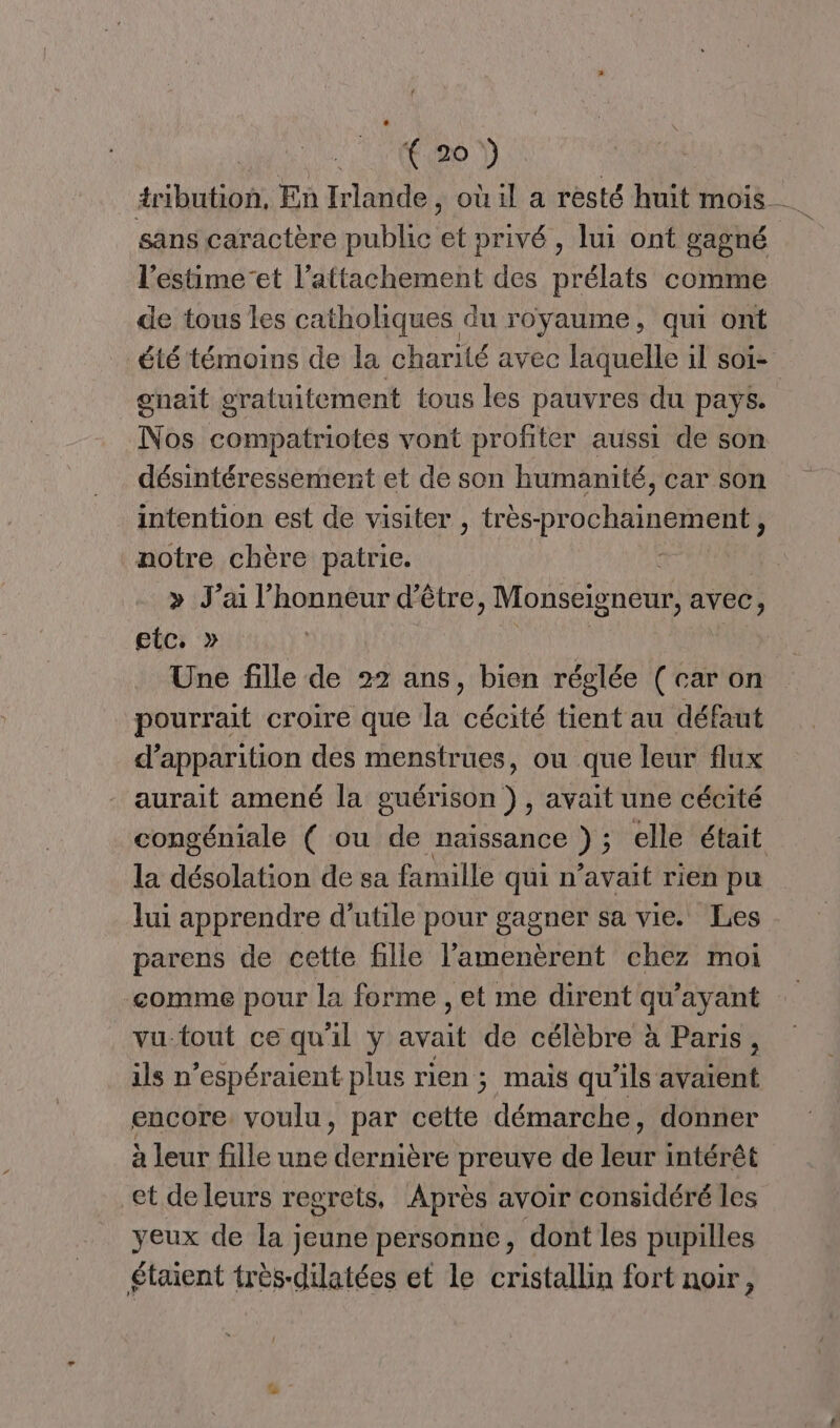 | 0e D tribution, En Irlande, où il a resté huit mois sans caractère public et privé , lui ont gagné l’estime’et l'attachement des prélats comme de tous les catholiques du royaume, qui ont été témoins de la charité avec laquelle il soiï- gnait gratuitement tous les pauvres du pays. Nos compatriotes vont profiter aussi de son désintéressement et de son humanité, car son intention est de visiter , très- prochainement, notre chère patrie. > J’ai l'honneur d’être , Monseigneur, avec, etc. » Une fille de 22 ans, bien réglée ( car on pourrait croire que la cécité tient au défaut d'apparition des menstrues, ou que leur flux aurait amené la guérison ), avait une cécité congéniale ( ou de naissance ) ; elle était la désolation de sa famille qui n’avait rien pu lui apprendre d’utile pour gagner sa vie. Les parens de cette fille l'amenèrent chez moi ‘comme pour la forme , et me dirent qu'ayant vu-tout ce qu'il y avait de célèbre à Paris, ils n’espéraient plus rien ; mais qu'ils avaient encore. voulu, par Date démarche, donner à leur fille une FE preuve de kr intérêt et de leurs regrets, Après avoir considéré les yeux de la jeune personne, dont les pupilles étaient très-dilatées et le cristallin fort noir,