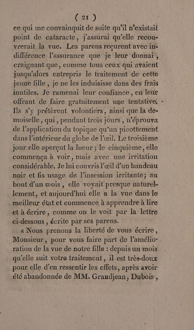 ce qui me convainquit de suite qu’il n'existait point de cataracte, j'assurai qu’elle recou- vrerait la vue. Les parens recurent avec in- différence l'assurance que je leur donnai, craignant que, comme tous ceux qui avaient jusqu'alors entrepris le traitement de cette jeune fille , je ne les induisisse dans des frais inutiles. Je ramenai leur confiance, en leur offrant de faire gratuitement une tentative; Ils s’y prétèrent volontiers, ainsi que la de- moiselle, qui, pendant troïs jours , n’éprouva de l'application du topique qu’un picottement dans l'intérieur du globe de l'œil. Le troisième jour elle apercut la lueur ; le cinquième, elle commença à Voir, mais avec une irritation considérable, Je lui couvris l’œil d’un bandeau noir et fis usage de l’insession irritante; au bout d’un mois , elle voyait presque naturel- lement, et aujourd’hui elle a la vue dans le meilleur état et commence à apprendre à lire et à écrire, comme on le voit par la lettre ci-dessous , écrite par ses parens. « Nous prenons la liberté de vous écrire, Monsieur, pour vous faire part de l’amélio- ration de la vue de notre fille : depuisun mois qu'elle suit votre traitement , il est très-doux pour elle d’en ressentir les effets, après avoir été abandonnée de MM. Grandjean, Dubois,