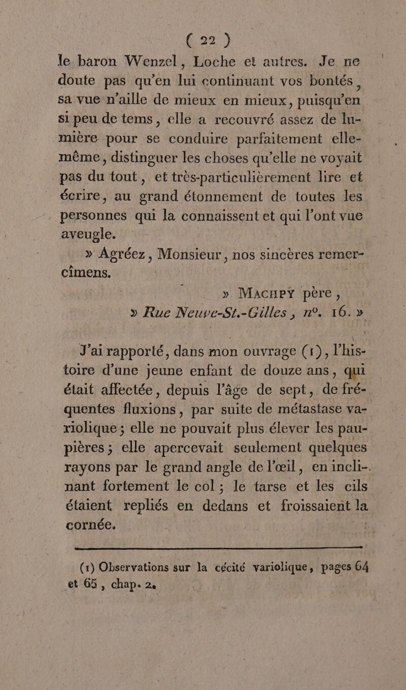 le baron Wenzel, Loche et autres. Je ne doute pas qu’en lui continuant vos bontés, sa vue n’aille de mieux en mieux, puisqu’en si peu de tems, elle a recouvré assez de lu- mière pour se conduire parfaitement elle- même, distinguer les choses qu’elle ne voyait pas du tout, et très-particulièrement lire et écrire, au grand étonnement de toutes les personnes qui la connaissent et qui l’ont vue aveugle. » Agréez, Monsieur, nos sincères remer- cimens. »y Macrxey père, » Rue Neuve-Si.-Gilles, n°. 16.» J’ai rapporté, dans mon ouvrage (1), lhis- toire d’une jeune enfant de douze ans, qui était affectée, depuis l’âge de sept, de fré- quentes fluxions, par suite de métastase va- riolique ; elle ne pouvait plus élever Les pau- pières ; elle apercevait seulement quelques rayons par le grand angle de l'œil, enincli-. nant fortement le col ; le tarse et les cils étaient repliés en dedans et froissaient la cornée. (x) Obser vations sur la cécité variolique , pages 64 et 65, chap. 2