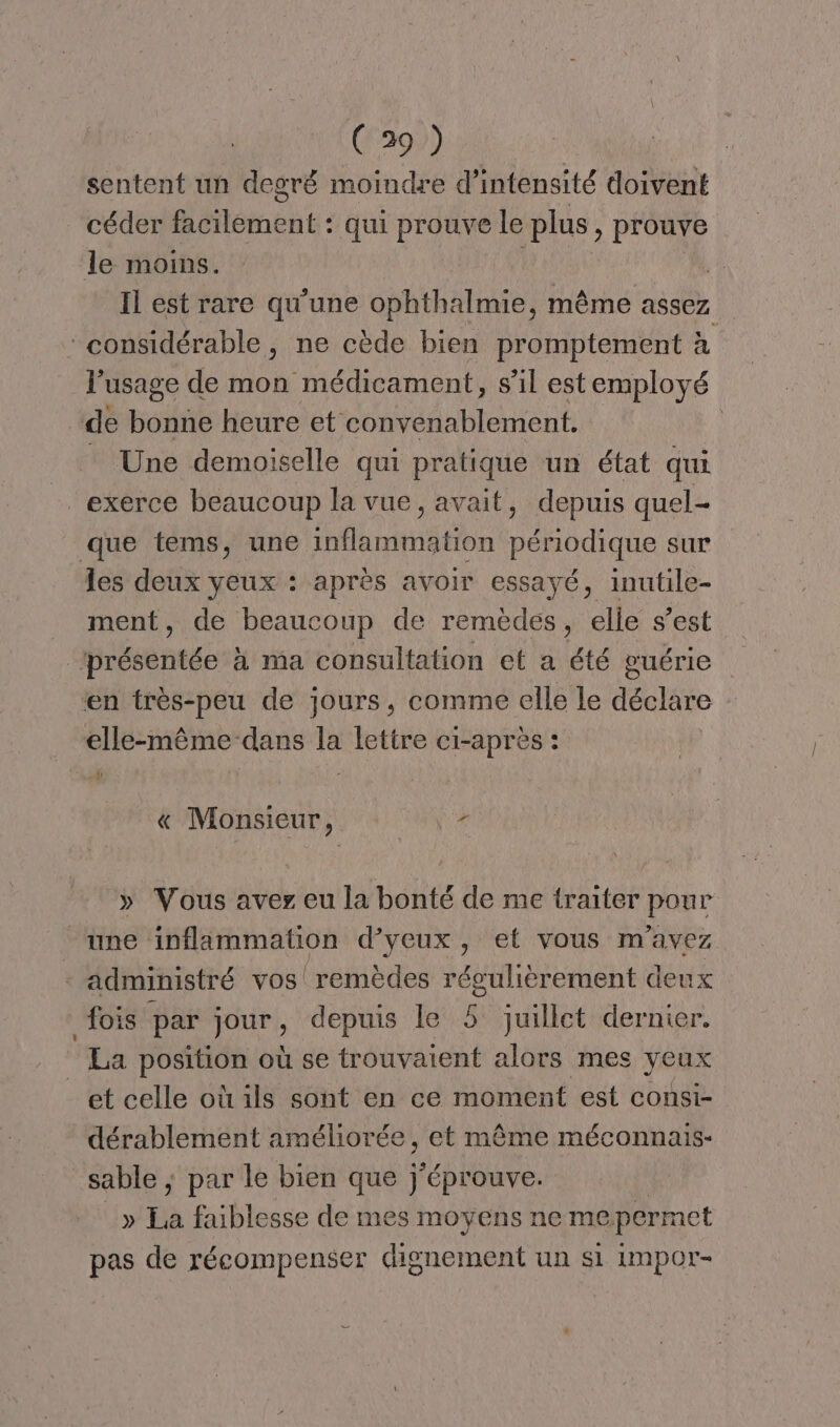 sentent un degré moindre d'intensité doivent céder facilement : qui prouve le plus > Prouve le moins. Il est rare qu'une ophthalmie, même assez ‘considérable, ne cède bien promptement à l'usage de mon médicament, s’il est employé de bonne heure et convenablement. _ Une demoiselle qui pratique un état qui exerce beaucoup la vue, avait, depuis quel- que tems, une inflammation périodique sur les deux yeux : après avoir essayé, inutile- ment, de beaucoup de remèdes, elle s’est présentée à ma consultation et a été guérie en très-peu de jours, comme elle le déclare elle-même dans la lettre ci-après « Monsieur, z » Vous aver eu la bonté de me traiter pour une inflammation d’yeux, et vous m'avez - administré vos! remèdes régulièrement deux fois par jour, depuis le 5 juillet dernier. La position où se trouvaient alors mes yeux et celle où ils sont en ce moment est consi- dérablement améliorée ; et même méconnais- sable ; par le bien que j'éprouve. » Ea faiblesse de mes moyens ne me permet pas de récompenser dignement un si impor-