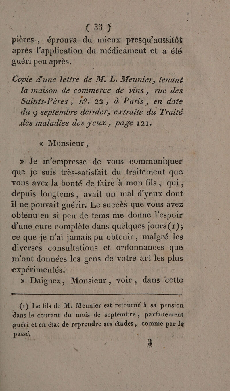 pières , éprouva du mieux presqu'aussitôl après l'application du médicament et a été guéri peu après. Copie d'une lettre de M. L. Meunier, tenant la maison de commerce de vins, rue des Saints-Pères , n°. 22, à Paris, en date du 9 septembre dernier, extraite du Traité es maladies des yeux, page 121. « Monsieur, » Je m’empresse de vous communiquer que je suis très-satisfait du traitement que vous avez la bonté de faire à mon fils, qui, depuis longtems, avait un mal d’yeux dont il ne pouvait guérir. Le succès que vous avez obtenu en si peu de tems me donne lespoir d’une cure complète dans quelques jours (1); ce que je n’ai jamais pu obtenir, malgré les diverses consultations et ordonnances que m'ont données les gens de votre art Les plus. expérimentés. » Daignez, Monsieur, voir, dans cette J (1) Le fils de M. Meunier est retourné à sa pension dans le courant du mois de septembre, parfaitement guéri et en état de reprendre ses études, comme par le passée à : 3