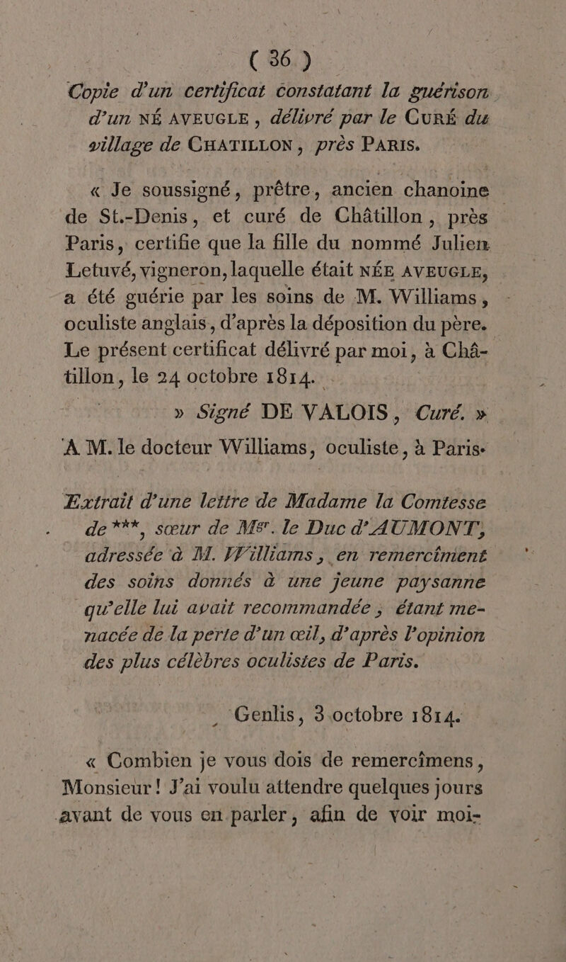 de d’un certificat constatant la guérison d’un NÉ AVEUGLE , délivré par le CurÉ du village de CHATILLON, près PARIS. « Je soussigné, prêtre, ancien chanoine de St-Denis, et curé de Châtillon, près Paris, certifie que la fille du nommé Julien Cet vigneron, laquelle était NÉE AVEUGLE, a été guérie par les soins de M. Williams, oculiste anglais, d’après la déposition du père. Le présent certificat délivré par moi, à Châ- tillon, le 24 octobre 1814. » Signé DE VALOIS, Curé. » À M. le docteur Williams, oculiste, à Paris- Extrait d’une lettre de Madame la Comtesse de ***, sœur de MS. le Duc d'AUMONT,, adressée à M. Williams , en remerctment des soins donnés à une jeune paysanne qu’elle lui avait recommandée ; étant me- nacée de la perte d’un œil, d’après l'opinion des plus célèbres oculisites de Paris. Genlis, 3.octobre 1814. « Combien je vous dois de remercîmens, Monsieur ! J’ai voulu attendre quelques jours avant de vous en-parler, afin de voir moi-