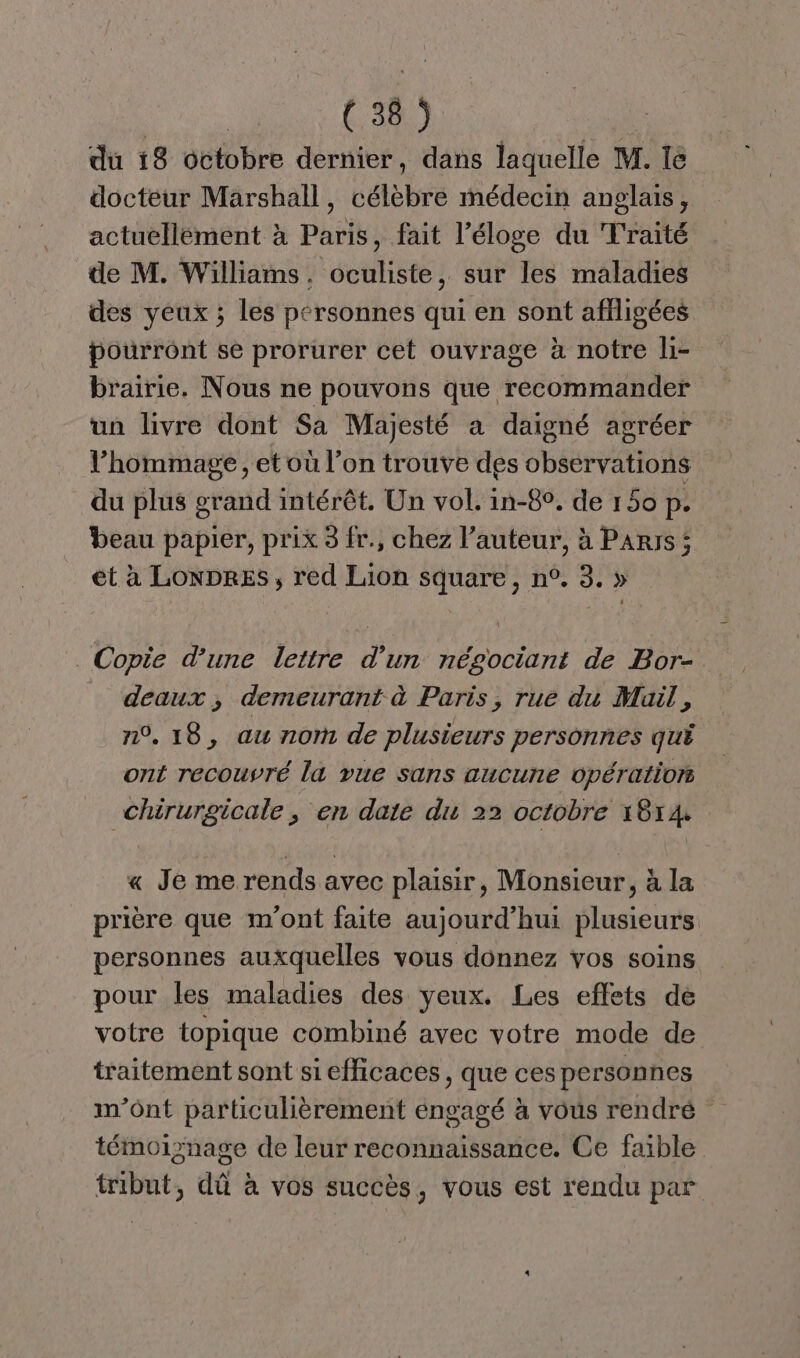 du 18 octobre dernier, dans laquelle M. le docteur Marshall, célèbre médecin anglais, actuellement à Paris, fait l'éloge du Traité de M. Williams. oculiste, sur les maladies des yeux ; les personnes qui en sont aflligées pourront se prorurer cet ouvrage à notre li- brairie. Nous ne pouvons que recommander un livre dont Sa Majesté à daigné agréer l'hommage , et où l’on trouve des observations du plus grand intérêt. Un vol. 1n-8°. de 1 50 p. beau papier, prix 3 fr., chez l’auteur, à PARIS ; et à LONDRES, red Lion square, n°. 3. » _ Copie d’une lettre d’un négociant de Bor- deaux ; demeurant à Paris, rue du Mail, n°, 18, au nor de plusieurs personnes quë ont recouvré la vue sans aucune opération chirurgicale, en date du 22 octobre 1614 « Je me rends avec plaisir, Monsieur, à la prière que m'ont faite aujourd’hui plusieurs personnes auxquelles vous donnez vos soins pour les maladies des yeux. Les effets dé votre topique combiné avec votre mode de traitement sont si efficaces , que ces personnes m'ont particulièrement engagé à vous rendré témoixnage de leur reconnaissance. Ce faible tribut, dû à vos succès, vous est rendu par