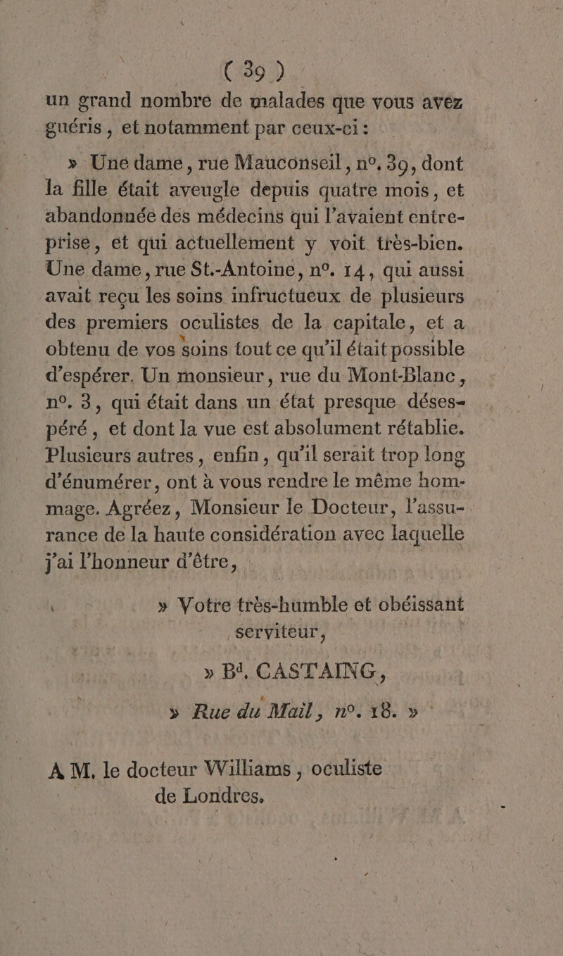 | (89). un grand nombre de malades que vous avez guéris , et notamment par ceux-ci : » Uné dame, rue Mauconseil, no, 39 dont la fille était rene depuis Avate mois , CE abandonnée des médecins qui l'avaient Lire prise, et qui actuellement y voit très-bien. Une dame , rue St.-Antoine, n°. 14, qui aussi avait reçu les soins infructueux de plusieurs des premiers oculistes de la capitale, et a obtenu de vos soins tout ce qu'il était possible d'espérer. Un monsieur , rue du Mont-Blanc, n°. 3, qui était dans un état presque déses- péré, et dont la vue est absolument rétablie. Plusieurs autres, enfin, qu'il serait trop long d’énumérer, ont à vous rendre le même hom- mage. js Monsieur le Docteur, l’assu-. rance de la haute considération avec Aile j'ai ARPROSUF d'être, : | . » Votre Héshrblé et obéissant serviteur, » Bi, CASTAING, >» Rue du Mail POLE C0 A M, le docteur Williams , oculiste de Londres.