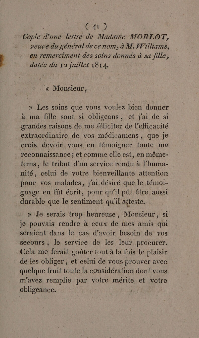 ) Copie Hi lettre de Madame MORLOT, en remerciment dés soins donnés à sa fille, datée du 12 juillet 1814 « Monsieur, » Les soins que vous voulez bien donner à ma fille sont si obligeans, et j'ai de si grandes raisons de me féliciter de l'efficacité extraordinaire de vos médicamens , que je crois devoir vous en témoigner toute ma . reconnaissance; et comme elle est, en même- tems, le tribut d’un service rendu à l’huma- nité, celui de votre bienveillante attention pour vos malades, j'ai désiré que le témoi- gnage en füt écrit, pour qu'il pût être aussi durable que le sentiment qu’il atteste. » Je serais trop heureuse, Monsieur , si je pouvais rendre à ceux de mes amis qui seraient dans le cas d’avoir besoin de vos secours , le service de les leur procurer, Cela me ferait goûter tout à la fois Le plaisir de les obliger, et celui de vous prouver avec Haue fruit toute la considération dont vous m'avez remplie par votre mérite et votre obligeance.
