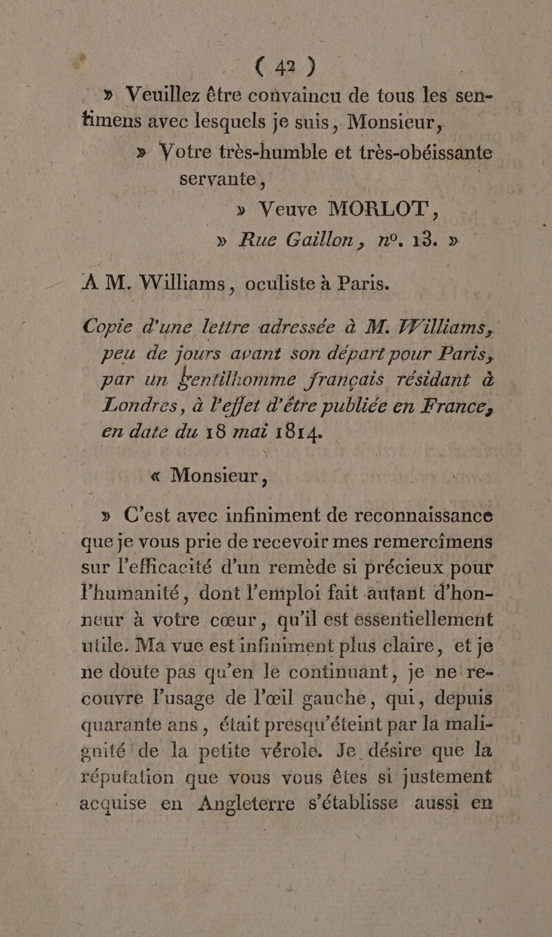 ; “ti » Veuillez être convaincu de tous les sen- _ timens avec lesquels je suis, Monsieur, » Votre très-humble et très-obéissante servante, »y Veuve MORLOT , » Rue Gaïillon, n°, 13. » À M. Williams, oculiste à Paris. Copie d'une lettre adressée à M. Williams, peu de jours avant son départ pour Paris, par un Éentilhomme français résidant à Londres, à Feflet d’être publiée en France, en date du 18 mai 1814. % « Monsieur, » C’est avec infiniment de reconnaissance que je vous prie de recevoir mes remercimens sur l'efficacité d’un remède si précieux pour lPhumanité, dont l’emiploi fait autant d’hon- neur à votre cœur, qu'il est essentiellement utile. Ma vue est infiniment plus claire, et je ne doute pas qu'en le continuant, je ne re-. couvre l'usage de l’œil gauche, qui, depuis quarante ans, était presau’éteint par la mali- gnité de la petite vérole. Je désire que la répufalion que vous vous êtes si Justement acquise en Anpleterre s'établisse aussi en
