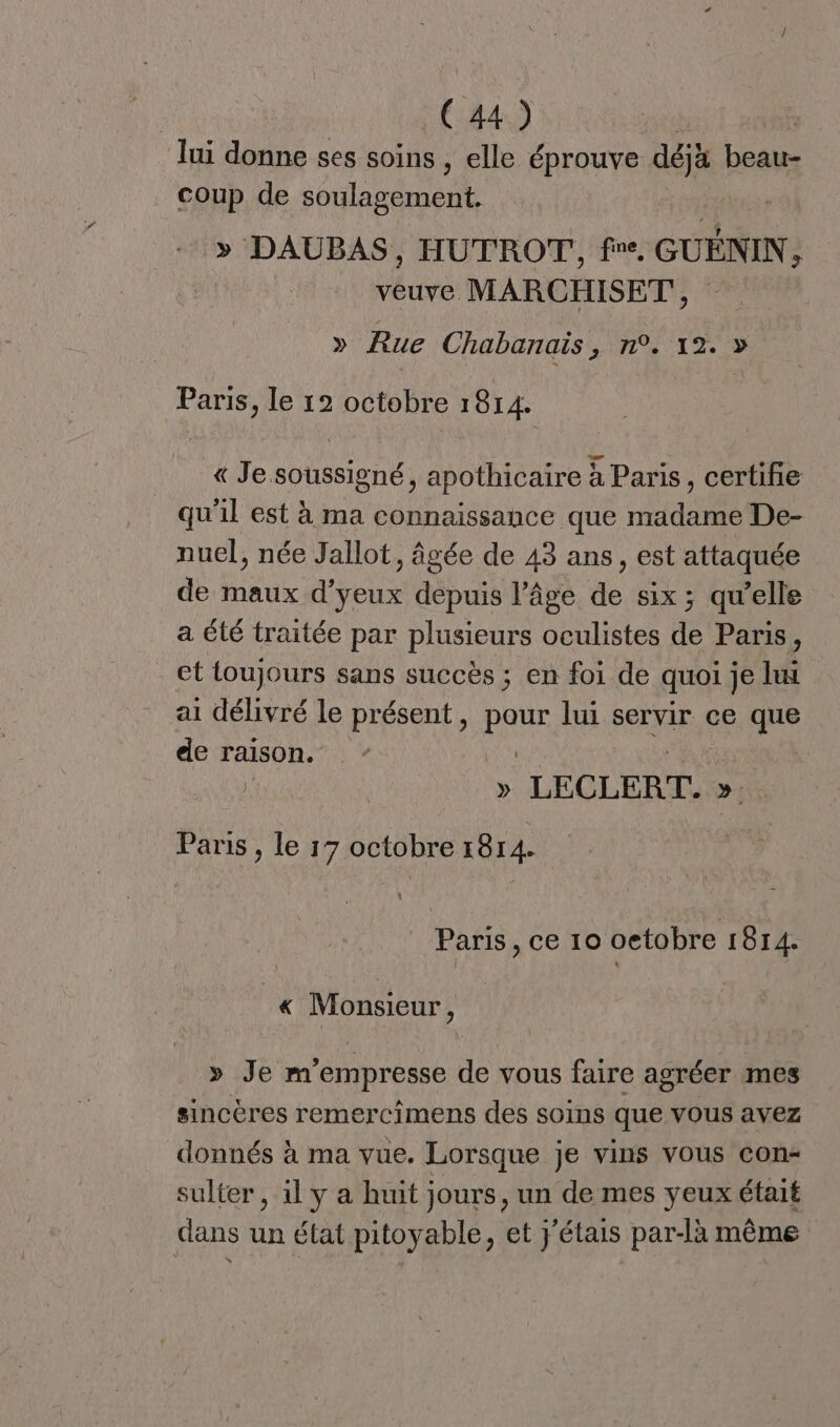 lui donne ses soins , elle éprouve déjà beau- coup de soulagement. > DAUBAS, HUTROT,, fre, GUÉNIN A LA MARCHISET', » Rue Chabanais, n°. 12. » Paris, le 12 octobre 1814. « Je soussigné, apothicaire à Paris, certifie qu'il est à ma connaissance que madame De- nuel, née Jallot, âgée de 43 ans, est attaquée de maux d’yeux depuis l’âge de six ; qu’elle a été traitée par plusieurs oculistes de Paris, et loujours sans succès ; en foi de quoi je lui ai délivré le présent, QUE lui servir ce que de raison. “ » LECLERT. »: Paris, à 17 octobre KO 1 Paris , ce 10 oetobre 1814. « Monsieur ; » Je m empresse de vous faire agréer mes sincères remercimens des soins que vous avez donnés à ma vue. Lorsque je vins vous con- sulter, il y a huit jours, un de mes yeux était dans un état pitoyable, et j'étais par-là même