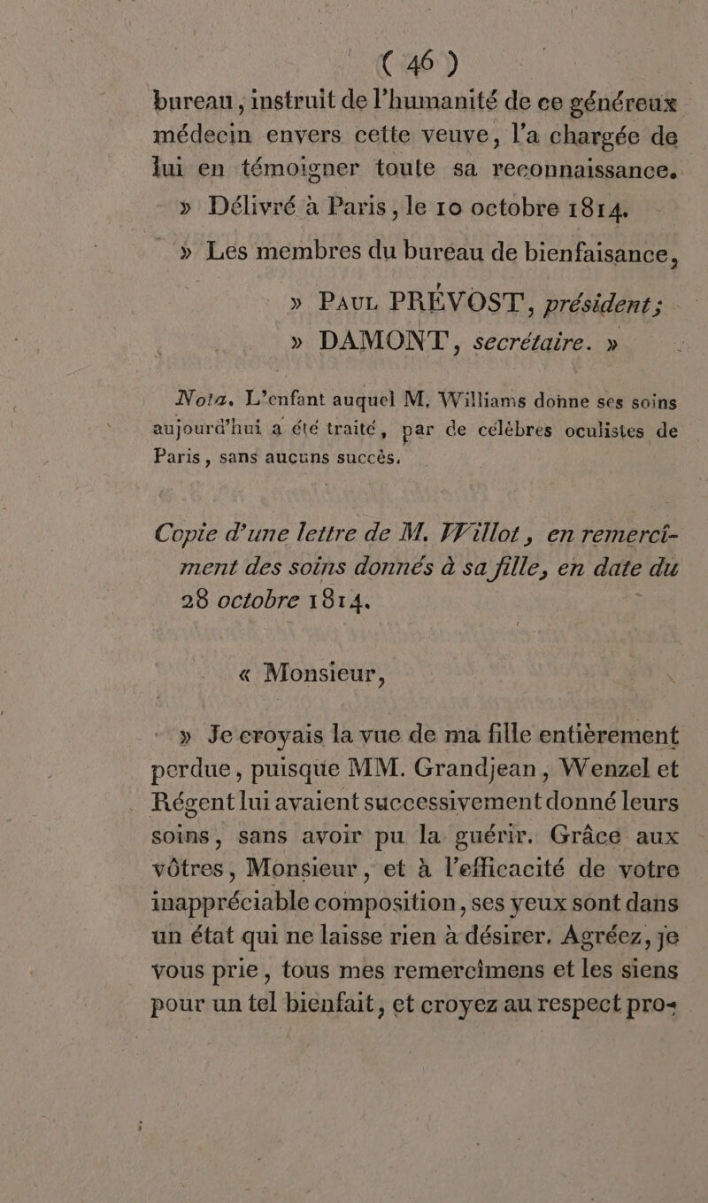 bureau , instruit de l’ humanité dece généreux médecin envers cette veuve, l’a chargée de lui en témoigner toute sa reconnaissance. » Délivré à Paris, le ro octobre 1814. » Les membres du bureau de bienfaisance, » Pauz PREVOST : président ; » DAMON T', secrétaire. » Nota. L'enfant auquel M, Williams donne ses soins aujourd'hui a été traité, par de célèbres oculisies de Paris, sans aucuns succès, Copie d’une lettre de M, Fillot, en remerct- ment des soins donnés à sa fille, en dure du 28 octobre 1814. « Monsieur, \ » Je croyais la vue de ma fille entièrement perdue, puisque MI. Grandjean, Wenzel et Régent lui avaient successivement donné leurs soins, sans avoir pu la guérir. Grâce aux vôtres, Monsieur , et à l'efficacité de votre inappréciable composition, ses yeux sont dans un état qui ne laisse rien à désirer. Agréez, je vous prie, tous mes remercimens et Les siens pour un tel bienfait, et croyez au respect pro