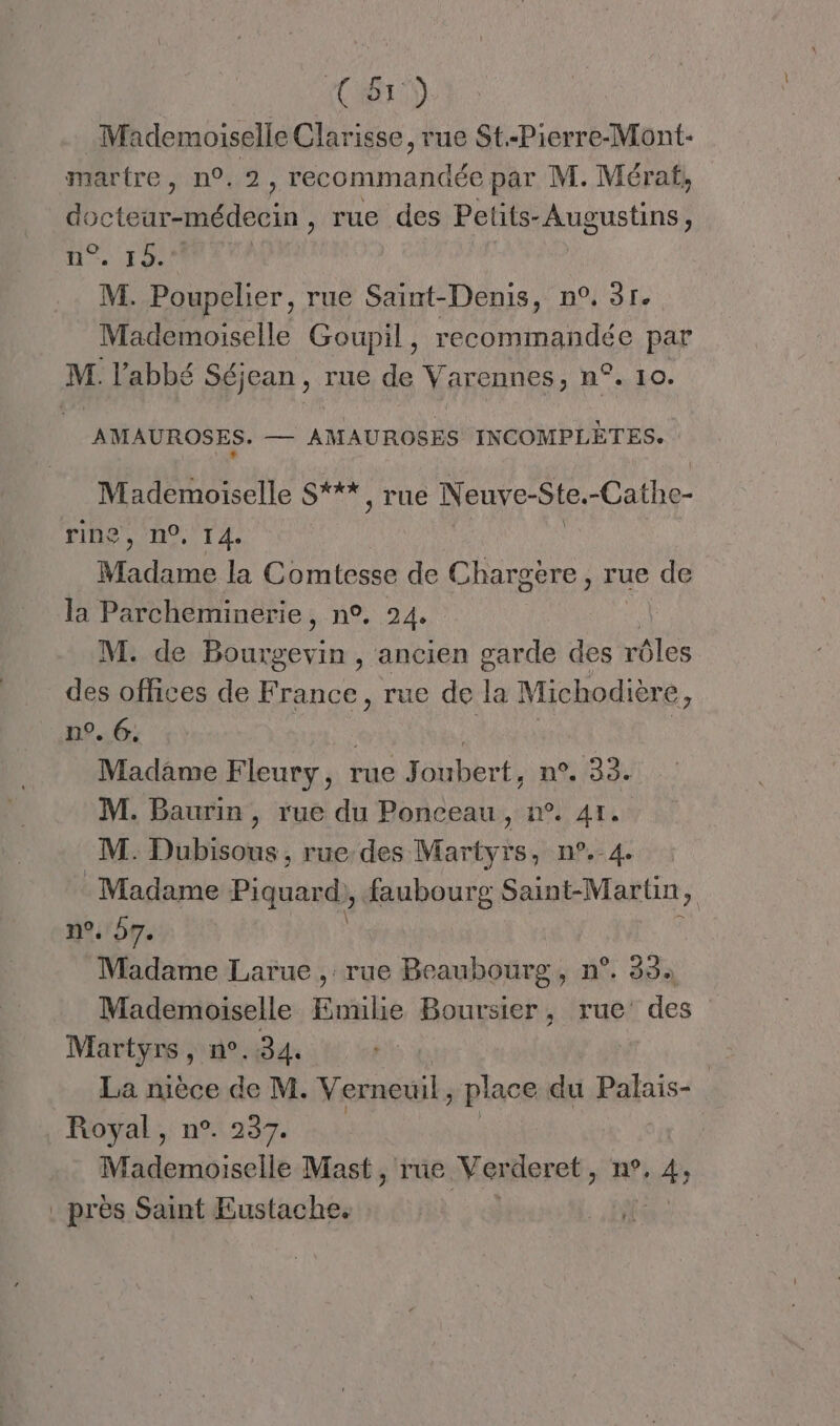 (CT) Mademoiselle Clarisse, rue St.-Pierre-Mont- martre, n°. recommandée par M. Mérat, doctear-médecin , rue des Pelits- Augustins , He M. Poupelier, rue Saint-Denis, n°, 31. Mademoiselle Goupil, recommandée par M. l'abbé Séjean , rue de Varennes, n°. 10. AMAUROSES. — AMAUROSES INCOMPLÈTES. + Mademoiselle S***, rue Neuve-Ste.-Cathe- ring, n°, 14. Madame la Comtesse de Chargère, rue de la Parcheminerie, n°, 24, M. de Bourgevin , ancien garde des rôles des offices de France, rue de La Michodière, n°. 6. Madame Fleury, rue Joubert, n°9. 33. M. Baurin, rue du Ponceau, n°. 41. M. Dubisous , rue des Martyrs, n°.-4. Madame Piquard), faubourg Saint-Martin, n°. 57. Madame Larue , rue Beaubourg, n°. 33: Mademoiselle Emilie Boursier, rue des MAR n°. 34. | La rièce de M. Verneuil, place du Palais- Royal, n°. 237. Mademoiselle Mast, rue Verderet, n°, v À . près Saint Eustache.