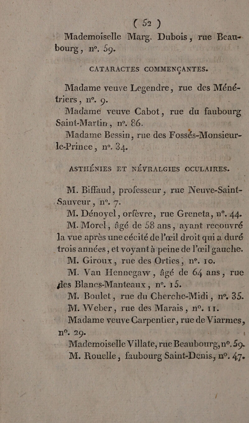 | Co2) Mademoiselle Marg. Dubois, rue Beau: =. pe > M9, 59e | CATARACTES COMMENÇANTES. Madame veuve Legendre, rue des Méné- tiers , n°. 0. | Madame veuve Cabot, rue du faubourg Saint-Martin, n°. 86. | Madame Bessin, rue des Fossés-Monsieur- le-Prince, n°. 34. ASTHÉNIES ET NÉVRALGIES OCULAIRES. M. Biffaud, professeur , rue Neuve-Saint- Sauveur, n°. ré M. Dénoyel, orfevre, rue Greneta, n°.44. M. Morel, âgé de 58 ans, ayant recouvré la vue après une cécité de l’œil droit qui a duré _trois années , ét voyant à peine de l’œil gauche. | M. Giroux, rue des Orties, n°. 10. M. Van Hennegaw , âgé de 64 ans, rue des Blancs-Manteaux, n°. 15. M. Boulet, rue du Cherche-Midi, n°, 35. M. Weber, rue des Marais, n°. 11. Madame veuve Carpentier, rue de Viarmes, n°. 209. _ Mademoiselle Villate, rue Bébbin gite, 59. M. Rouelle, faubourg Saint-Denis, n°. 47,