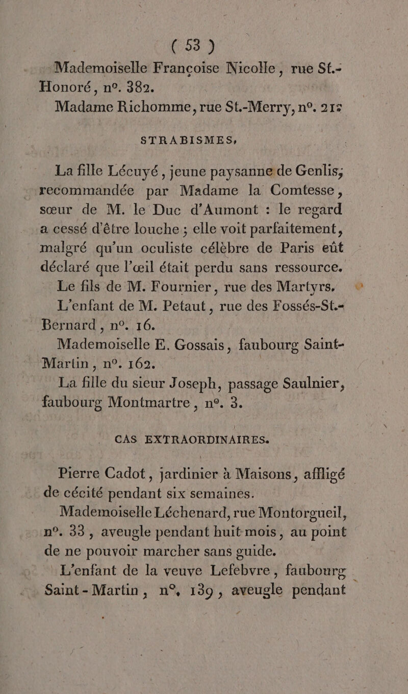 -Mademoiselle Françoise Nicolle, rue St.- Honoré, n°. 382. Madame Richomme, rue St.-Merry, n°. 215 STRABISMES, La fille Lécuyé, jeune paysanne de Genlis; recommandée par Madame la Comtesse, sœur de M. le Duc d’Aumont : le regard a cessé d'être louche ; elle voit parfaitement, malgré qu’un oculiste célèbre de Paris eût déclaré que l'œil était perdu sans ressource. Le fils de M. Fournier, rue des Martyrs, L'enfant de M. Petaut , rue des Fossés-St.= Bernard , n°. 16. | Mademoiselle E. Gossais, faubourg Saint- Martin, n°. 162. | La fille du sieur Joseph, passage Saulnier, faubourg Montmartre, n°. 3. CAS EXTRAORDINAIRES. de cécité pendant six semainés. Mademoiselle Léchenard, rue Montorgueil, n°. 33, aveugle pendant huit mois, au point de ne pouvoir marcher sans guide. : L'enfant de la veuve Lefebvre, faubourg