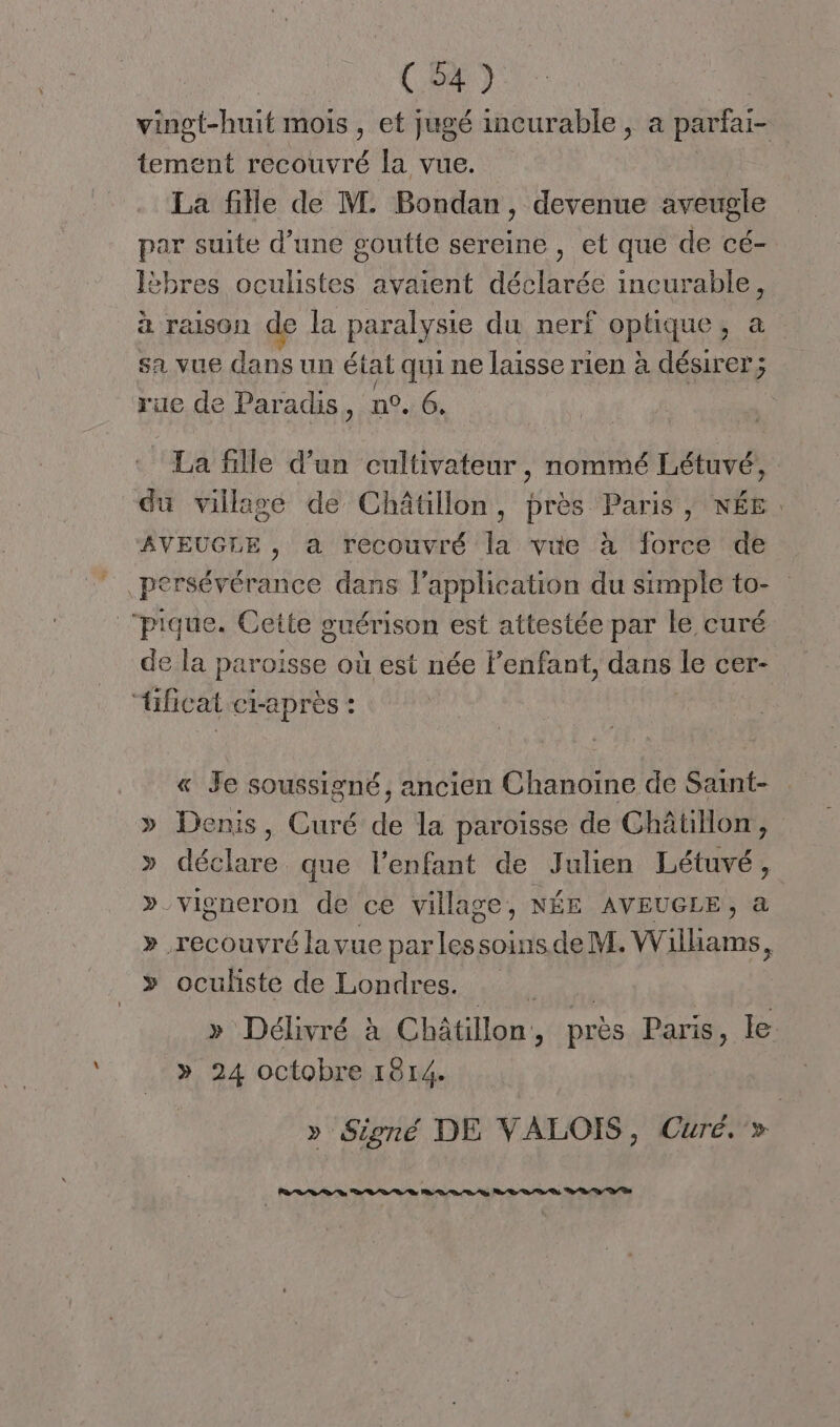 tement recouvré la vue. La fille de M. Bondan, devenue aveugle par suite d’une goutte sereine , et que de cé- lèbres oculistes avaient déclarée incurable, à raison de la paralysie du nerf optique, à sa vue dans un état qui ne laisse rien à désirer; rue de Paradis, n°. 6. La fille d'un cultivateur, nommé Létuvé, du village de Châtillon, près Paris, NÉE AVEUGLE , a recouvré la vue à force de pique. Cette guérison est attestée par le curé de la paroisse où est née Fenfant, dans le cer- fifcat ci-après : « Je soussigné, ancien Chanoine de Saint- » Denis, Curé de la paroisse de Châtillon, » délire que l’enfant de Julien Létuvé, » vigneron de ce village, NÉE AVEUGLE, à >» oculiste de Londres. » 24 octobre 1814. » Signé DE VALOIS, Curé. »