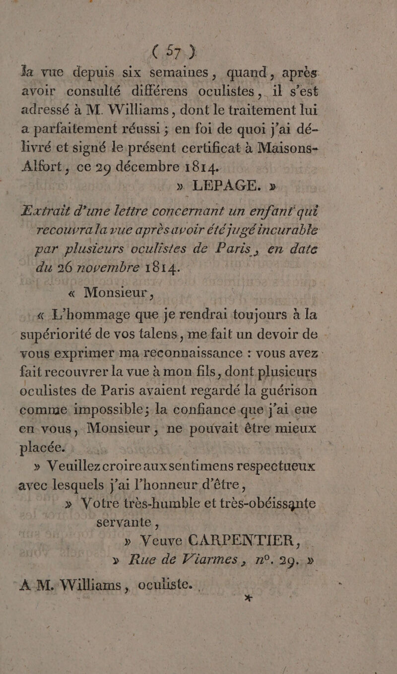 C7 x la vue depuis six semaines, quand, après avoir consulté différens oculistes il s’est adressé à M. Williams, dont le traitement lui a parfaitement réussi ; en foi de quoi j'ai dé- livré et signé le présent certificat à Maisons- ÂAlfort, ce 29 décembre 1814. : » LEPAGE, » Extrait d'une lettre concernant un enfant qu recouyra la vue aprèsavoir étéjugé incurable par plusieurs oculistes de Paris, en date du 26 ARCTOPEE A « Monsieur, | « E’hommage que je rendrai toujours à la supériorité de vos talens, me fait un devoir de - vous exprimer ma reconnaissance : VOUS avez: fait recouvrer la vue à mon fils, dont plusieurs oculistes de Paris avaient Mathias la BHOMsON comme impossible; la Do AE O Et j'ai. eue en vous, Monsieur ; ne DEEE re mieux placées): » Veuillezcroireauxsentimens respectueux avec lesquels j’ai l'honneur d'être, » Votre très-humble et très-obéissante servante , » Vue CARPENTIER, » Rue de Viarmes, n°.29.» À M. Williams, oculiste. | FRERES | ù
