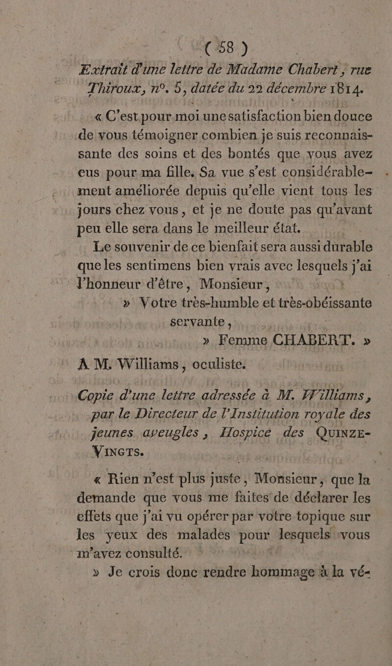 Extrait d'une lettre de Madame Chabert , rue Thiroux, n°. 5, datée du 22 décembre 1814. « C’est pour. moi unesatisfaction bien douce de vous témoigner combien je suis reconnais- sante des soins et des bontés que vous avez eus pour ma fille, Sa vue s’est considérable- ment améliorée depuis qu'elle vient tous les jours chez vous, et je ne doute pas qu ‘avant peu elle sera de le meilleur état. Le souvenir de ce bienfait sera aussi durable que les sentimens bien vrais avec lesquels ÿ° j'ai l'honneur d’être, Monsieur, : » Votre trés-humble f: iès-obéissante servante , u ». Femme CHABERT. » A M. Williams , oculisté. Copie d'une lettre adressée à M. Williams, par le Directeur de l’Institution royale des jeunes aveugles, Hospice des QUINZE- Viners. | | « Rien n’est plus juste ,; Monsieur ; que la demande que vous me faites de déclarer les effets que j'ai vu opérer par votre topique sur les yeux des malades Por lesquels vous im’avez consulté. » Je crois donc rendre hommage à la vé-