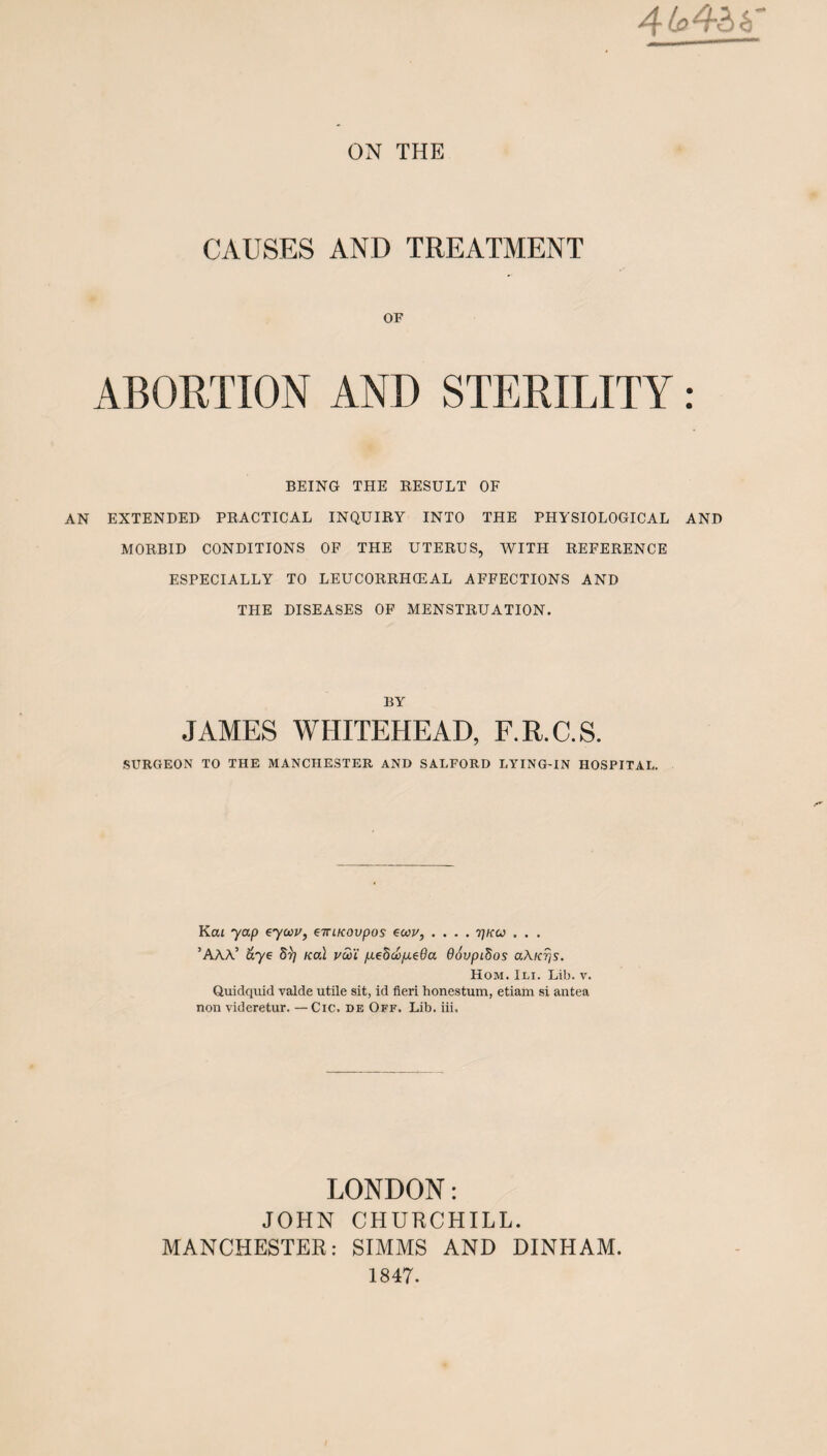 4 toQ'hkT ON THE CAUSES AND TREATMENT OF ABORTION AND STERILITY: BEING THE RESULT OF AN EXTENDER PRACTICAL INQUIRY INTO THE PHYSIOLOGICAL AND MORBID CONDITIONS OF THE UTERUS, WITH REFERENCE ESPECIALLY TO LEUCORRHCEAL AFFECTIONS AND THE DISEASES OF MENSTRUATION. BY JAMES WHITEHEAD, F.R.C.S. SURGEON TO THE MANCHESTER AND SALFORD LYING-IN HOSPITAL. Kai yap eyoou, e-iriKOvpos ecav, .... ^kcj . . . ’AAA5 aye 8r] teal vaYi p.eddo/xe6a 66vpi.dos a\K?is. Hom. Ili. Lib. v, Quidquid valde utile sit, id fieri honestum, etiam si antea non videretur. — Cic. de Off. Lib. iii. LONDON: JOHN CHURCHILL. MANCHESTER: SIMMS AND DINHAM. 1847.