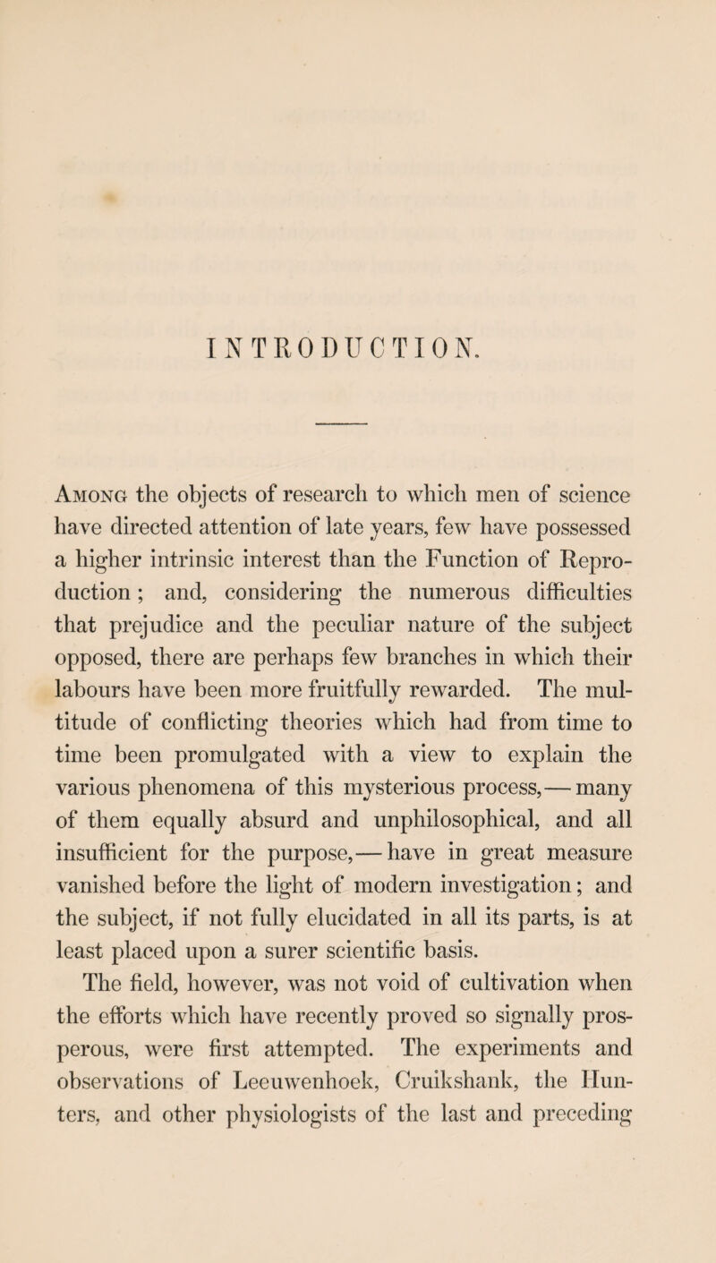 I N T R 0 D U C TI 0 N. Among the objects of research to which men of science have directed attention of late years, few have possessed a higher intrinsic interest than the Function of Repro¬ duction ; and, considering the numerous difficulties that prejudice and the peculiar nature of the subject opposed, there are perhaps few branches in which their labours have been more fruitfully rewarded. The mul¬ titude of conflicting theories which had from time to time been promulgated with a view to explain the various phenomena of this mysterious process,— many of them equally absurd and unphilosophical, and all insufficient for the purpose,— have in great measure vanished before the light of modern investigation; and the subject, if not fully elucidated in all its parts, is at least placed upon a surer scientific basis. The field, however, was not void of cultivation when the efforts which have recently proved so signally pros¬ perous, were first attempted. The experiments and observations of Leeuwenhoek, Cruikshank, the Hun¬ ters, and other physiologists of the last and preceding