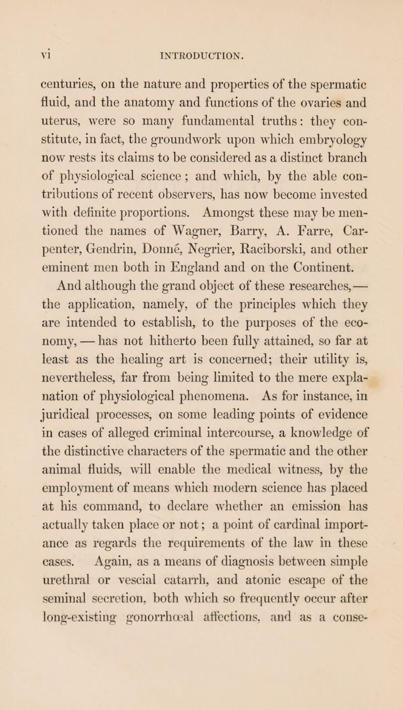 centuries, on the nature and properties of the spermatic fluid, and the anatomy and functions of the ovaries and uterus, were so many fundamental truths: they con¬ stitute, in fact, the groundwork upon which embryology now rests its claims to be considered as a distinct branch of physiological science ; and which, by the able con¬ tributions of recent observers, has now become invested with definite proportions. Amongst these may be men¬ tioned the names of Wagner, Barry, A. Farre, Car¬ penter, Gendrin, Donne, Negrier, Raciborski, and other eminent men both in England and on the Continent. And although the grand object of these researches,— the application, namely, of the principles which they are intended to establish, to the purposes of the eco¬ nomy, — has not hitherto been fully attained, so far at least as the healing art is concerned; their utility is, nevertheless, far from being limited to the mere expla¬ nation of physiological phenomena. As for instance, in juridical processes, on some leading points of evidence in cases of alleged criminal intercourse, a knowledge of the distinctive characters of the spermatic and the other animal fluids, will enable the medical witness, by the employment of means which modern science has placed at his command, to declare whether an emission has actually taken place or not; a point of cardinal import¬ ance as regards the requirements of the law in these cases. Again, as a means of diagnosis between simple urethral or vescial catarrh, and atonic escape of the seminal secretion, both which so frequently occur after long-existing gonorrhoeal affections, and as a conse-