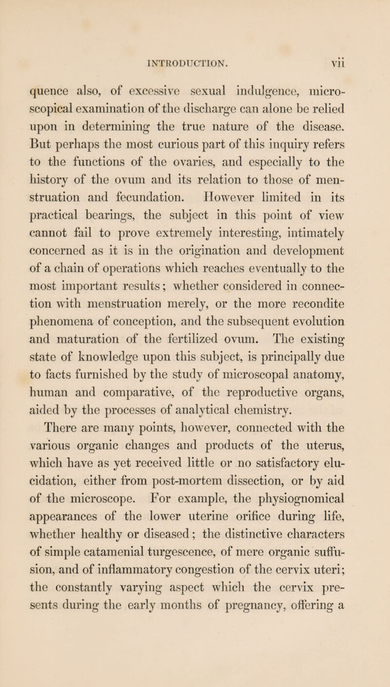 quence also, of excessive sexual indulgence, micro¬ scopical examination of the discharge can alone be relied upon in determining the true nature of the disease. But perhaps the most curious part of this inquiry refers to the functions of the ovaries, and especially to the history of the ovum and its relation to those of men¬ struation and fecundation. However limited in its practical bearings, the subject in this point of view cannot fail to prove extremely interesting, intimately concerned as it is in the origination and development of a chain of operations which reaches eventually to the most important results; whether considered in connec¬ tion with menstruation merely, or the more recondite phenomena of conception, and the subsequent evolution and maturation of the fertilized ovum. The existing state of knowledge upon this subject, is principally due to facts furnished by the study of microscopal anatomy, human and comparative, of the reproductive organs, aided by the processes of analytical chemistry. There are many points, however, connected with the various organic changes and products of the uterus, which have as yet received little or no satisfactory elu¬ cidation, either from post-mortem dissection, or by aid of the microscope. For example, the physiognomical appearances of the lower uterine orifice during life, whether healthy or diseased; the distinctive characters of simple catamenial turgescence, of mere organic suffu¬ sion, and of inflammatory congestion of the cervix uteri; the constantly varying aspect which the cervix pre¬ sents during the early months of pregnancy, offering a