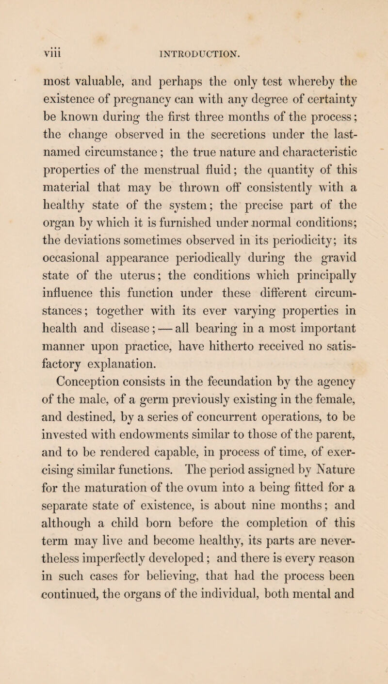 most valuable, and perhaps the only test whereby the existence of pregnancy can with any degree of certainty be known during the first three months of the process; the change observed in the secretions under the last- named circumstance; the true nature and characteristic properties of the menstrual fluid; the quantity of this material that may be thrown off consistently with a healthy state of the system; the precise part of the organ by which it is furnished under normal conditions; the deviations sometimes observed in its periodicity; its occasional appearance periodically during the gravid state of the uterus; the conditions which principally influence this function under these different circum¬ stances ; together with its ever varying properties in health and disease ; — all bearing in a most important manner upon practice, have hitherto received no satis¬ factory explanation. Conception consists in the fecundation by the agency of the male, of a germ previously existing in the female, and destined, by a series of concurrent operations, to be invested with endowments similar to those of the parent, and to be rendered capable, in process of time, of exer¬ cising similar functions. The period assigned by Nature for the maturation of the ovum into a being fitted for a separate state of existence, is about nine months; and although a child born before the completion of this term may live and become healthy, its parts are never¬ theless imperfectly developed; and there is every reason in such cases for believing, that had the process been continued, the organs of the individual, both mental and