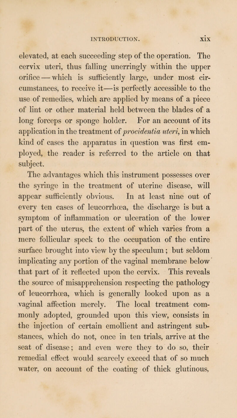 elevated, at each succeeding step of the operation. The cervix uteri, thus falling unerringly within the upper orifice — which is sufficiently large, under most cir¬ cumstances, to receive it—is perfectly accessible to the use of remedies, which are applied by means of a piece of lint or other material held between the blades of a long forceps or sponge holder. For an account of its application in the treatment of procidentia uteri, in which kind of cases the apparatus in question was first em¬ ployed, the reader is referred to the article on that subject. The advantages which this instrument possesses over the syringe in the treatment of uterine disease, will appear sufficiently obvious. In at least nine out of every ten cases of leucorrhoea, the discharge is but a symptom of inflammation or ulceration of the lower part of the uterus, the extent of which varies from a mere follicular speck to the occupation of the entire surface brought into view by the speculum; but seldom implicating any portion of the vaginal membrane below that part of it reflected upon the cervix. This reveals the source of misapprehension respecting the pathology of leucorrhoea, which is generally looked upon as a vaginal affection merely. The local treatment com¬ monly adopted, grounded upon this view, consists in the injection of certain emollient and astringent sub¬ stances, which do not, once in ten trials, arrive at the seat of disease; and even were they to do so, their remedial effect would scarcely exceed that of so much water, on account of the coating of thick glutinous,