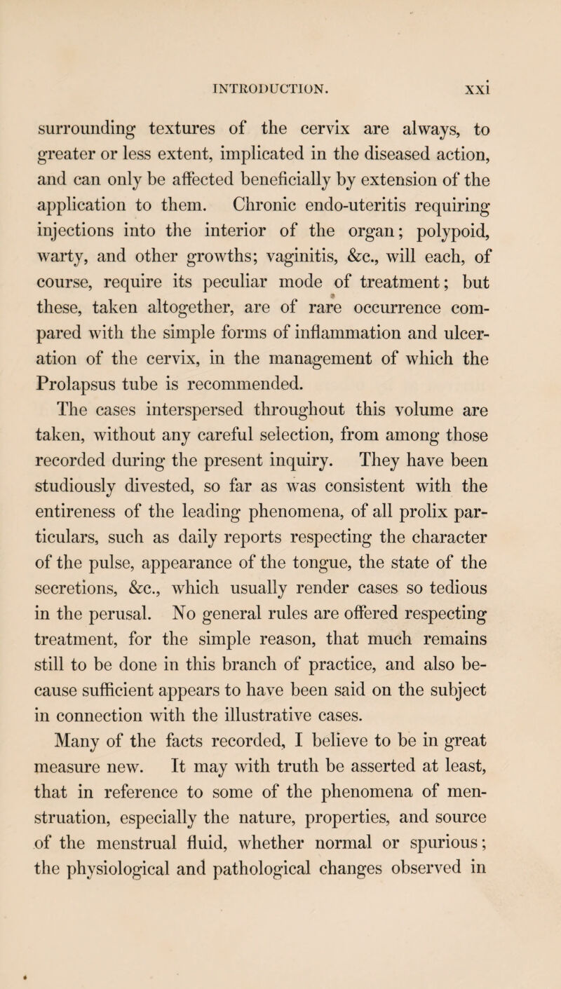 surrounding textures of the cervix are always, to greater or less extent, implicated in the diseased action, and can only be affected beneficially by extension of the application to them. Chronic endo-uteritis requiring injections into the interior of the organ; polypoid, warty, and other growths; vaginitis, &c., will each, of course, require its peculiar mode of treatment; but these, taken altogether, are of rare occurrence com¬ pared with the simple forms of inflammation and ulcer¬ ation of the cervix, in the management of which the Prolapsus tube is recommended. The cases interspersed throughout this volume are taken, without any careful selection, from among those recorded during the present inquiry. They have been studiously divested, so far as was consistent with the entireness of the leading phenomena, of all prolix par¬ ticulars, such as daily reports respecting the character of the pulse, appearance of the tongue, the state of the secretions, &c., which usually render cases so tedious in the perusal. No general rules are offered respecting treatment, for the simple reason, that much remains still to be done in this branch of practice, and also be¬ cause sufficient appears to have been said on the subject in connection with the illustrative cases. Many of the facts recorded, I believe to be in great measure new. It may with truth be asserted at least, that in reference to some of the phenomena of men¬ struation, especially the nature, properties, and source of the menstrual fluid, whether normal or spurious; the physiological and pathological changes observed in