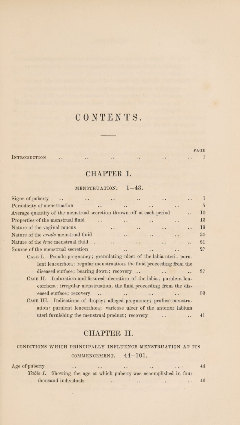 CONTENTS. PAGE Intkoduction .. .. .. .. .. 1 CHAPTER I. MENSTRUATION. 1-43. Signs of puberty .. .. .. .. .. .. 1 Periodicity of menstruation .. .. .. .. 5 Average quantity of the menstrual secretion thrown off at each period .. 10 Properties of the menstrual fluid .. .. .. .. 13 Nature of the vaginal mucus .. .. .. ..19 Nature of the crude menstrual fluid .. .. .. 20 Nature of the true menstrual fluid . .. .. .. ..21 Source of the menstrual secretion .. .. .. 27 Case I. Pseudo-pregnancy; granulating ulcer of the lahia uteri; puru¬ lent leuconhoea; regular menstruation, the fluid proceeding from the diseased surface; beating down; recovery .. .. ..37 Case II. Induration and fissured ulceration of the labia; purulent leu- corrhoea; irregular menstruation, the fluid proceeding from the dis¬ eased surface; recovery .. .. .. .. 39 Case III. Indications of dropsy; alleged pregnancy; profuse menstru¬ ation; purulent leucorrhoea; varicose ulcer of the anterior labium uteri furnishing the menstrual product; recovery .. ..41 CHAPTER II. CONDITIONS WHICH PRINCIPALLY INFLUENCE MENSTRUATION AT ITS COMMENCEMENT. 44-101. Age of puberty .. .. .. .. .. 44 Table I. Showing the age at which puberty was accomplished in four thousand individuals .. .. .. .. 46
