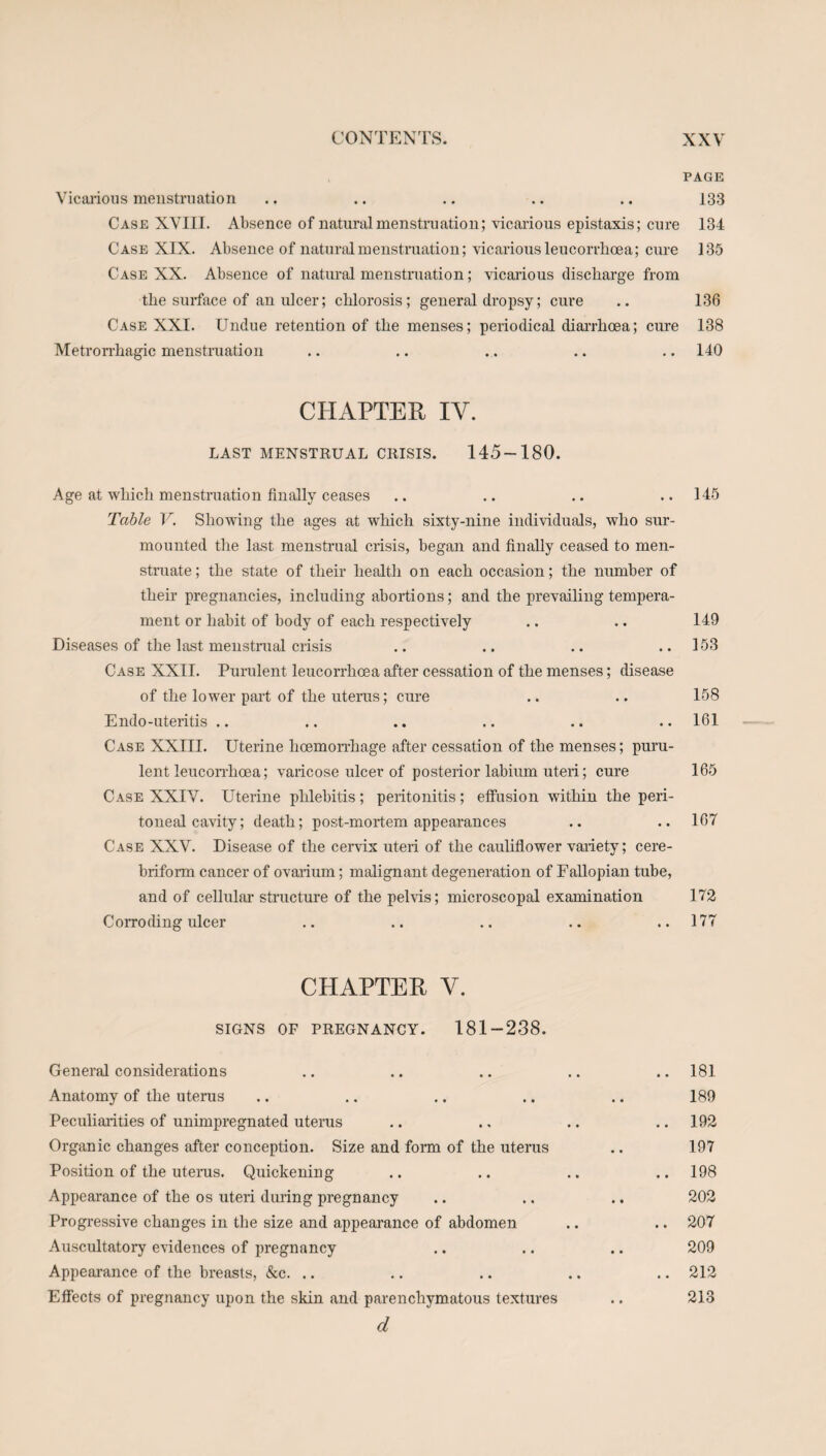 PAGE Vicarious menstruation .. .. .. .. .. 133 Case XVIII. Absence of natural menstruation; vicarious epistaxis; cure 134 Case XIX. Absence of natural menstruation; vicarious leucorrhcea; cure 135 Case XX. Absence of natural menstruation; vicarious discharge from the surface of an ulcer; chlorosis; general dropsy; cure .. 136 Case XXI. Undue retention of the menses; periodical diarrhoea; cure 138 Metrorrhagic menstruation .. .. ... .. .. 140 CHAPTER IY. LAST MENSTRUAL CRISIS. 145-180. Age at which menstruation finally ceases .. .. .. ..145 Table V. Showing the ages at which sixty-nine individuals, who sur¬ mounted the last menstrual crisis, began and finally ceased to men¬ struate ; the state of their health on each occasion; the number of their pregnancies, including abortions; and the prevailing tempera¬ ment or habit of body of each respectively .. .. 149 Diseases of the last.menstrual crisis .. .. .. ..153 Case XXII. Purulent leucorrlioea after cessation of the menses; disease of the lower part of the uterus; cure .. .. 158 Endo-uteritis .. .. .. .. .. .. 161 Case XXIII. Uterine hoemorrhage after cessation of the menses; puru¬ lent leucorrhcea; varicose ulcer of posterior labium uteri; cure 165 Case XXIV. Uterine phlebitis ; peritonitis ; effusion within the peri¬ toneal cavity; death; post-mortem appearances .. .. 167 Case XXV. Disease of the cervix uteri of the cauliflower variety; cere- briform cancer of ovarium; malignant degeneration of Fallopian tube, and of cellular structure of the pelvis; microscopal examination 172 Corroding ulcer .. .. .. .. ..177 CHAPTER Y. SIGNS OF PREGNANCY. 181-238. General considerations .. .. .. .. .. 181 Anatomy of the uterus .. .. .. .. .. 189 Peculiarities of unimpregnated uterus .. ., .. .. 192 Organic changes after conception. Size and form of the uterus .. 197 Position of the uterus. Quickening .. .. .. .. 198 Appearance of the os uteri during pregnancy .. .. .. 202 Progressive changes in the size and appearance of abdomen .. .. 207 Auscultatory evidences of pregnancy .. .. .. 209 Appearance of the breasts, &c. .. .. .. .. .. 212 Effects of pregnancy upon the skin and parenchymatous textures .. 213 d