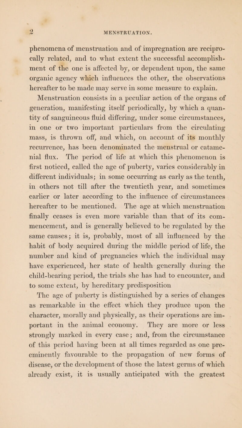 cw- phenomena of menstruation and of impregnation are recipro¬ cally related, and to what extent the successful accomplish¬ ment of the one is affected by, or dependent upon, the same organic agency which influences the other, the observations hereafter to be made may serve in some measure to explain. Menstruation consists in a peculiar action of the organs of generation, manifesting itself periodically, by which a quan¬ tity of sanguineous fluid differing, under some circumstances, in one or two important particulars from the circulating mass, is thrown off, and which, on account of its monthly recurrence, has been denominated the menstrual or catame¬ nial flux. The period of life at which this phenomenon is first noticed, called the age of puberty, varies considerably in different individuals; in some occurring as early as the tenth, in others not till after the twentieth year, and sometimes earlier or later according to the influence of circumstances hereafter to he mentioned. The age at which menstruation finally ceases is even more variable than that of its com¬ mencement, and is generally believed to he regulated by the same causes; it is, probably, most of all influenced by the habit of body acquired during the middle period of life, the number and kind of pregnancies which the individual may have experienced, her state of health generally during the child-bearing period, the trials she has had to encounter, and to some extent, by hereditary predisposition The age of puberty is distinguished by a series of changes as remarkable in the effect which they produce upon the character, morally and physically, as their operations are im¬ portant in the animal economy. They are more or less strongly marked in every case; and, from the circumstance of this period having been at all times regarded as one pre¬ eminently favourable to the propagation of new forms of disease, or the development of those the latest germs of which already exist, it is usually anticipated with the greatest