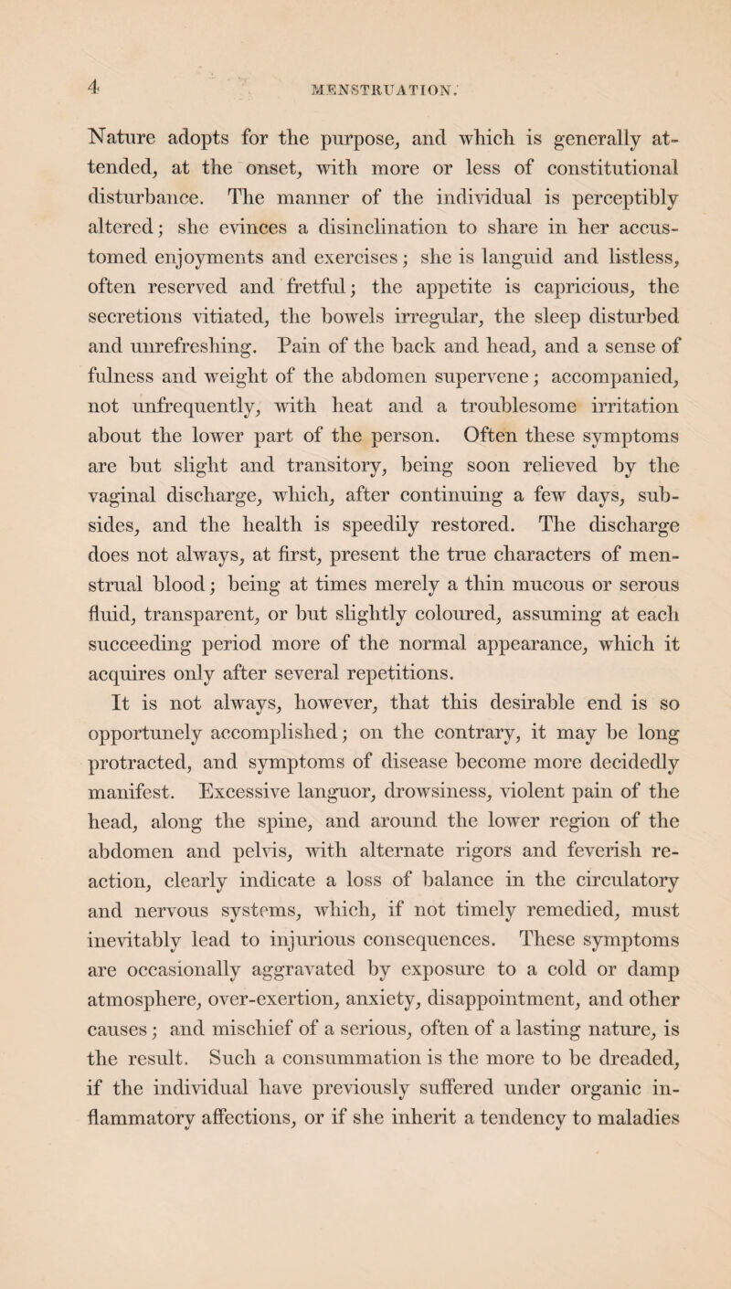 Nature adopts for the purpose, and which is generally at¬ tended, at the onset, with more or less of constitutional disturbance. The manner of the individual is perceptibly altered; she evinces a disinclination to share in her accus¬ tomed enjoyments and exercises; she is languid and listless, often reserved and fretful; the appetite is capricious, the secretions vitiated, the bowels irregular, the sleep disturbed and unrefreshing. Pain of the back and head, and a sense of fulness and weight of the abdomen supervene; accompanied, not unfrequently, with heat and a troublesome irritation about the lower part of the person. Often these symptoms are but slight and transitory, being soon relieved by the vaginal discharge, which, after continuing a few days, sub¬ sides, and the health is speedily restored. The discharge does not always, at first, present the true characters of men¬ strual blood; being at times merely a thin mucous or serous fluid, transparent, or but slightly coloured, assuming at each succeeding period more of the normal appearance, which it acquires only after several repetitions. It is not always, however, that this desirable end is so opportunely accomplished; on the contrary, it may be long protracted, and symptoms of disease become more decidedly manifest. Excessive languor, drowsiness, violent pain of the head, along the spine, and around the lower region of the abdomen and pelvis, with alternate rigors and feverish re¬ action, clearly indicate a loss of balance in the circulatory and nervous systems, which, if not timely remedied, must inevitably lead to injurious consequences. These symptoms are occasionally aggravated by exposure to a cold or damp atmosphere, over-exertion, anxiety, disappointment, and other causes; and mischief of a serious, often of a lasting nature, is the result. Such a consummation is the more to be dreaded, if the individual have previously suffered under organic in¬ flammatory affections, or if she inherit a tendency to maladies