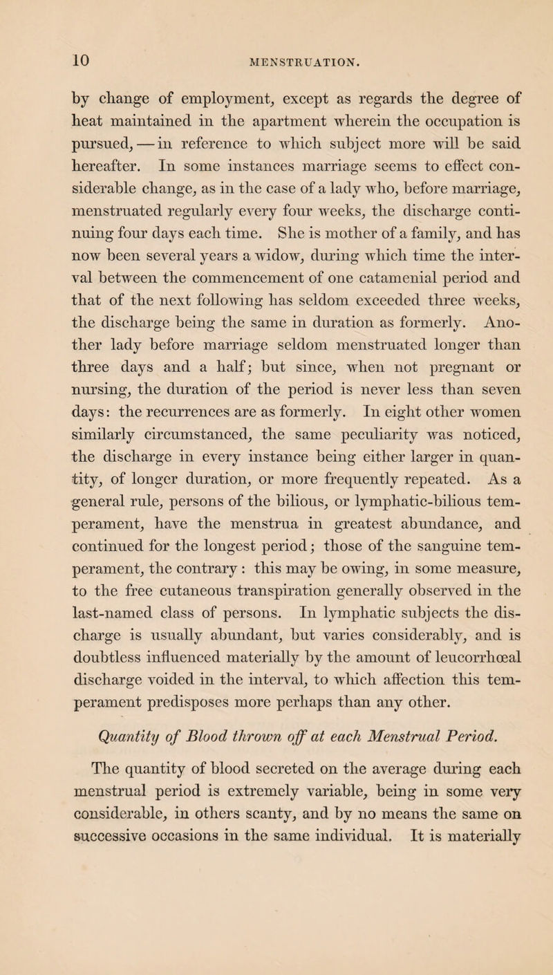 by change of employment, except as regards the degree of heat maintained in the apartment wherein the occupation is pursued, — in reference to which subject more will be said hereafter. In some instances marriage seems to effect con¬ siderable change, as in the case of a lady who, before marriage, menstruated regularly every four weeks, the discharge conti¬ nuing four days each time. She is mother of a family, and has now been several years a widow, during which time the inter¬ val between the commencement of one catamenial period and that of the next following has seldom exceeded three weeks, the discharge being the same in duration as formerly. Ano¬ ther lady before marriage seldom menstruated longer than three days and a half; but since, when not pregnant or nursing, the duration of the period is never less than seven days: the recurrences are as formerly. In eight other women similarly circumstanced, the same peculiarity was noticed, the discharge in every instance being either larger in quan¬ tity, of longer duration, or more frequently repeated. As a general rule, persons of the bilious, or lymphatic-bilious tem¬ perament, have the menstrua in greatest abundance, and continued for the longest period; those of the sanguine tem¬ perament, the contrary : this may be owing, in some measure, to the free cutaneous transpiration generally observed in the last-named class of persons. In lymphatic subjects the dis¬ charge is usually abundant, but varies considerably, and is doubtless influenced materially by the amount of leucorrhoeal discharge voided in the interval, to which affection this tem¬ perament predisposes more perhaps than any other. Quantity of Blood thrown off at each Menstrual Period. The quantity of blood secreted on the average during each menstrual period is extremely variable, being in some very considerable, in others scanty, and by no means the same on successive occasions in the same individual. It is materially