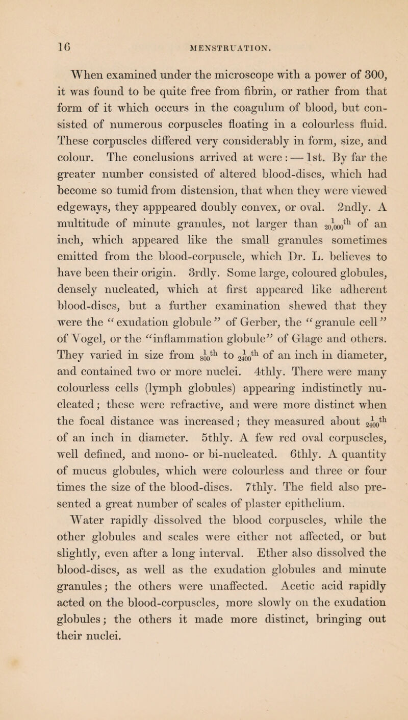 When examined under the microscope with a power of 300, it was found to be quite free from fibrin, or rather from that form of it which occurs in the coagulum of blood, hut con¬ sisted of numerous corpuscles floating in a colourless fluid. These corpuscles differed very considerably in form, size, and colour. The conclusions arrived at were : — 1st. By far the greater number consisted of altered blood-discs, which had become so tumid from distension, that when they were viewed edgeways, they apppeared doubly convex, or oval. 2ndly. A multitude of minute granules, not larger than 2o]mth of an inch, which appeared like the small granules sometimes emitted from the blood-corpuscle, which Dr. L. believes to have been their origin. 3rdly. Some large, coloured globules, densely nucleated, which at first appeared like adherent blood-discs, but a further examination shewed that they were the “ exudation globule ” of Gerber, the “ granule cell ” of Vogel, or the “inflammation globule” of Glage and others. They varied in size from 8J0th to 0400th of an inch in diameter, and contained two or more nuclei. 4thly. There were many colourless cells (lymph globules) appearing indistinctly nu¬ cleated ; these were refractive, and were more distinct when the focal distance was increased; they measured about 2400th of an inch in diameter. 5thly. A few red oval corpuscles, well defined, and mono- or bi-nucleated. 6thly. A quantity of mucus globules, which were colourless and three or four times the size of the blood-discs. 7thly. The field also pre¬ sented a great number of scales of plaster epithelium. Water rapidly dissolved the blood corpuscles, Avhile the other globules and scales were either not affected, or but slightly, even after a long interval. Ether also dissolved the blood-discs, as well as the exudation globules and minute granules; the others were unaffected. Acetic acid rapidly acted on the blood-corpuscles, more slowly on the exudation globules; the others it made more distinct, bringing out their nuclei.