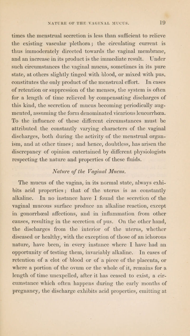 times the menstrual secretion is less than sufficient to relieve the existing vascular plethora; the circulating current is thus immoderately directed towards the vaginal membrane, and an increase in its product is the immediate result. Under such circumstances the vaginal mucus, sometimes in its pure state, at others slightly tinged with blood, or mixed with pus, constitutes the only product of the menstrual effort. In cases of retention or suppression of the menses, the system is often for a length of time relieved by compensating discharges of this kind, the secretion of mucus becoming periodically aug¬ mented, assuming the form denominated vicarious leucorrhoea. To the influence of these different circumstances must be attributed the constantly varying characters of the vaginal discharges, both during the activity of the menstrual organ¬ ism, and at other times; and hence, doubtless, has arisen the discrepancy of opinion entertained by different physiologists respecting the nature and properties of these fluids. Nature of the Vaginal Mucus. The mucus of the vagina, in its normal state, always exhi¬ bits acid properties; that of the uterus is as constantly alkaline. In no instance have I found the secretion of the vaginal mucous surface produce an alkaline reaction, except in gonorrhoeal affections, and in inflammation from other causes, resulting in the secretion of pus. On the other hand, the discharges from the interior of the uterus, whether diseased or healthy, with the exception of those of an ichorous nature, have been, in every instance where I have had an opportunity of testing them, invariably alkaline. In cases of retention of a clot of blood or of a piece of the placenta, or where a portion of the ovum or the whole of it, remains for a length of time unexpelled, after it has ceased to exist, a cir¬ cumstance which often happens during the early months of pregnancy, the discharge exhibits acid properties, emitting at