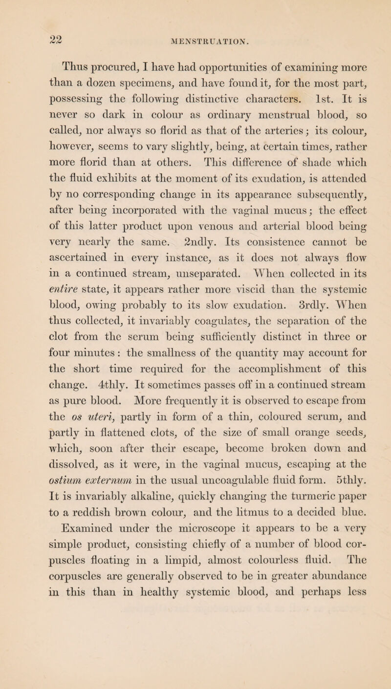 Thus procured, I have had opportunities of examining more than a dozen specimens, and have found it, for the most part, possessing the following distinctive characters. 1st. It is never so dark in colour as ordinary menstrual blood, so called, nor always so florid as that of the arteries; its colour, however, seems to vary slightly, being, at certain times, rather more florid than at others. This difference of shade which the fluid exhibits at the moment of its exudation, is attended by no corresponding change in its appearance subsequently, after being incorporated with the vaginal mucus; the effect of this latter product upon venous and arterial blood being very nearly the same. 2ndly. Its consistence cannot be ascertained in every instance, as it does not always flow in a continued stream, unseparated. When collected in its entire state, it appears rather more viscid than the systemic blood, owing probably to its slow exudation. 3rdly. When thus collected, it invariably coagulates, the separation of the clot from the serum being sufficiently distinct in three or four minutes : the smallness of the quantity may account for the short time required for the accomplishment of this change. 4thly. It sometimes passes off in a continued stream as pure blood. More frequently it is observed to escape from the os uteri, partly in form of a thin, coloured serum, and partly in flattened clots, of the size of small orange seeds, which, soon after their escape, become broken down and dissolved, as it were, in the vaginal mucus, escaping at the ostium externum in the usual uncoagulable fluid form. 5thly. It is invariably alkaline, quickly changing the turmeric paper to a reddish brown colour, and the litmus to a decided blue. Examined under the microscope it appears to be a very simple product, consisting chiefly of a number of blood cor¬ puscles floating in a limpid, almost colourless fluid. The corpuscles are generally observed to be in greater abundance in this than in healthy systemic blood, and perhaps less