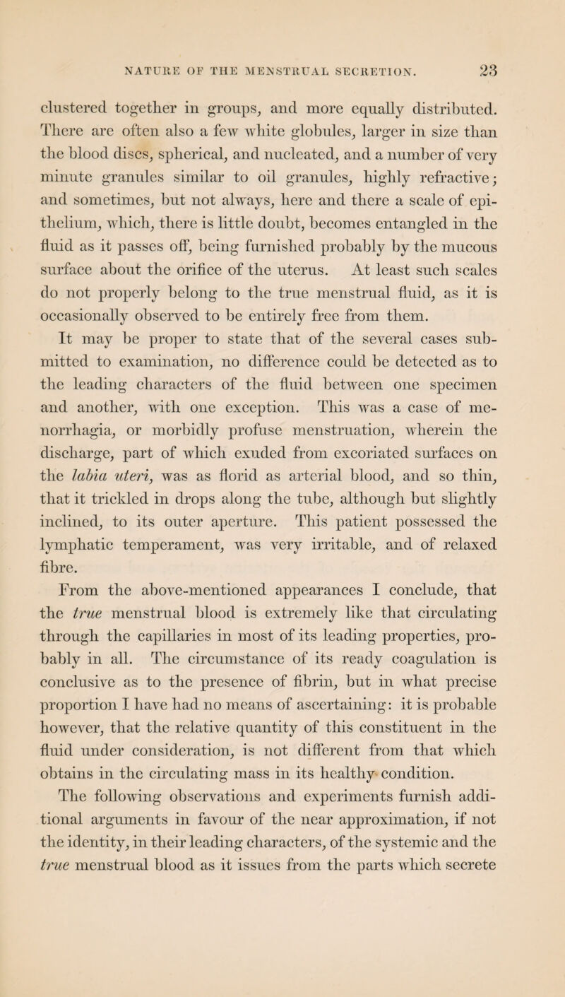 clustered together in groups, and more equally distributed. There are often also a few white globules, larger in size than the blood discs, spherical, and nucleated, and a number of very minute granules similar to oil granules, highly refractive; and sometimes, but not always, here and there a scale of epi¬ thelium, which, there is little doubt, becomes entangled in the fluid as it passes off, being furnished probably by the mucous surface about the orifice of the uterus. At least such scales do not properly belong to the true menstrual fluid, as it is occasionally observed to he entirely free from them. It may be proper to state that of the several cases sub¬ mitted to examination, no difference could be detected as to the leading characters of the fluid between one specimen and another, with one exception. This was a case of me¬ norrhagia, or morbidly profuse menstruation, wherein the discharge, part of which exuded from excoriated surfaces on the labia uteri, was as florid as arterial blood, and so thin, that it trickled in drops along the tube, although but slightly inclined, to its outer aperture. This patient possessed the lymphatic temperament, was very irritable, and of relaxed fibre. From the above-mentioned appearances I conclude, that the true menstrual blood is extremely like that circulating through the capillaries in most of its leading properties, pro¬ bably in all. The circumstance of its ready coagulation is conclusive as to the presence of fibrin, but in what precise proportion I have had no means of ascertaining: it is probable however, that the relative quantity of this constituent in the fluid under consideration, is not different from that which obtains in the circulating mass in its healthy condition. The following observations and experiments furnish addi¬ tional arguments in favour of the near approximation, if not the identity, in their leading characters, of the systemic and the true menstrual blood as it issues from the parts which secrete