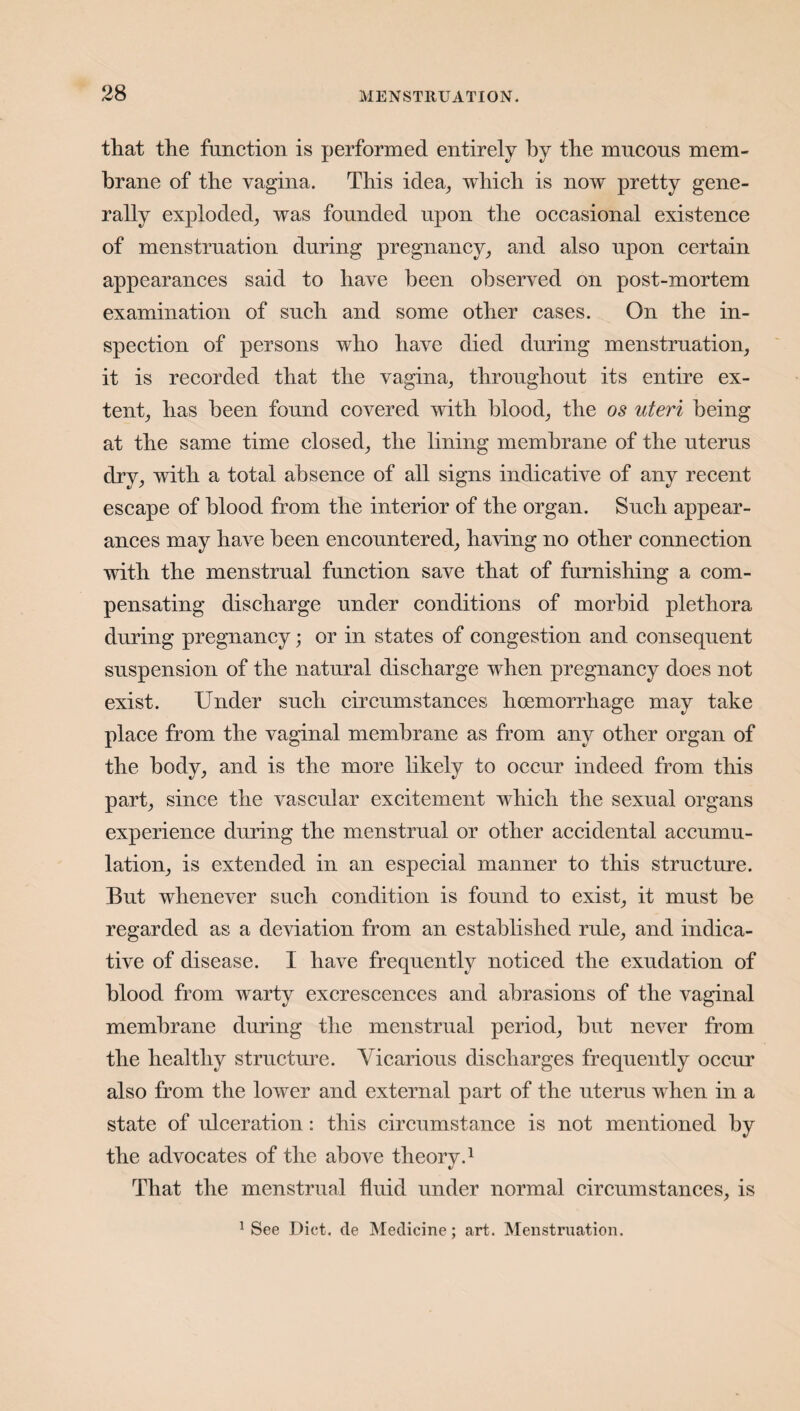 that the function is performed entirely by the mucous mem¬ brane of the vagina. This idea, which is now pretty gene¬ rally exploded, was founded upon the occasional existence of menstruation during pregnancy, and also upon certain appearances said to have been observed on post-mortem examination of such and some other eases. On the in¬ spection of persons who have died during menstruation, it is recorded that the vagina, throughout its entire ex¬ tent, has been found covered with blood, the os uteri being at the same time closed, the lining membrane of the uterus dry, with a total absence of all signs indicative of any recent escape of blood from the interior of the organ. Such appear¬ ances may have been encountered, having no other connection with the menstrual function save that of furnishing a com¬ pensating discharge under conditions of morbid plethora during pregnancy; or in states of congestion and consequent suspension of the natural discharge when pregnancy does not exist. Under such circumstances hoemorrhage may take place from the vaginal membrane as from any other organ of the body, and is the more likely to occur indeed from this part, since the vascular excitement which the sexual organs experience during the menstrual or other accidental accumu¬ lation, is extended in an especial manner to this structure. But whenever such condition is found to exist, it must be regarded as a deviation from an established rule, and indica¬ tive of disease. I have frequently noticed the exudation of blood from warty excrescences and abrasions of the vaginal membrane during the menstrual period, but never from the healthy structure. Vicarious discharges frequently occur also from the lower and external part of the uterus when in a state of ulceration: this circumstance is not mentioned by the advocates of the above theory.1 That the menstrual fluid under normal circumstances, is 1 See Diet, de Medicine; art. Menstruation.