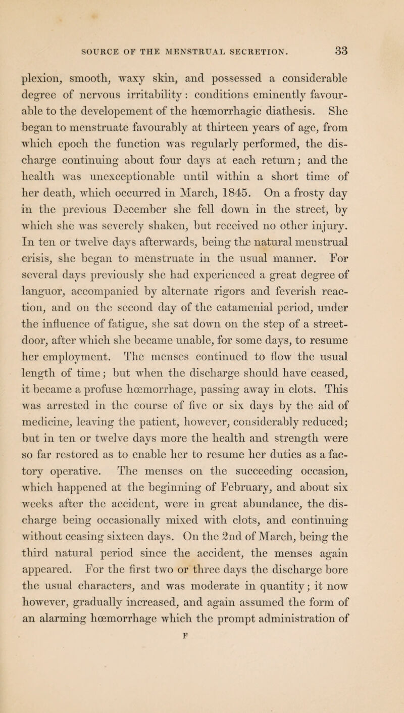 plexion, smooth, waxy skin, and possessed a considerable degree of nervous irritability: conditions eminently favour¬ able to the developcment of the hoemorrhagic diathesis. She began to menstruate favourably at thirteen years of age, from which epoch the function was regularly performed, the dis¬ charge continuing about four days at each return; and the health was unexceptionable until within a short time of her death, which occurred in March, 1845. On a frosty day in the previous December she fell down in the street, by which she was severely shaken, but received no other injury. In ten or twelve days afterwards, being the natural menstrual crisis, she began to menstruate in the usual manner. For several days previously she had experienced a great degree of languor, accompanied by alternate rigors and feverish reac¬ tion, and on the second day of the catamenial period, under the influence of fatigue, she sat down on the step of a street- door, after which she became unable, for some days, to resume her employment. The menses continued to flow the usual length of time; but when the discharge should have ceased, it became a profuse hoemorrhage, passing away in clots. This was arrested in the course of five or six days by the aid of medicine, leaving the patient, however, considerably reduced; but in ten or twelve days more the health and strength were so far restored as to enable her to resume her duties as a fac¬ tory operative. The menses on the succeeding occasion, which happened at the beginning of February, and about six weeks after the accident, were in great abundance, the dis¬ charge being occasionally mixed with clots, and continuing without ceasing sixteen days. On the 2nd of March, being the third natural period since the accident, the menses again appeared. For the first two or three days the discharge bore the usual characters, and was moderate in quantity; it now however, gradually increased, and again assumed the form of an alarming hoemorrhage which the prompt administration of F