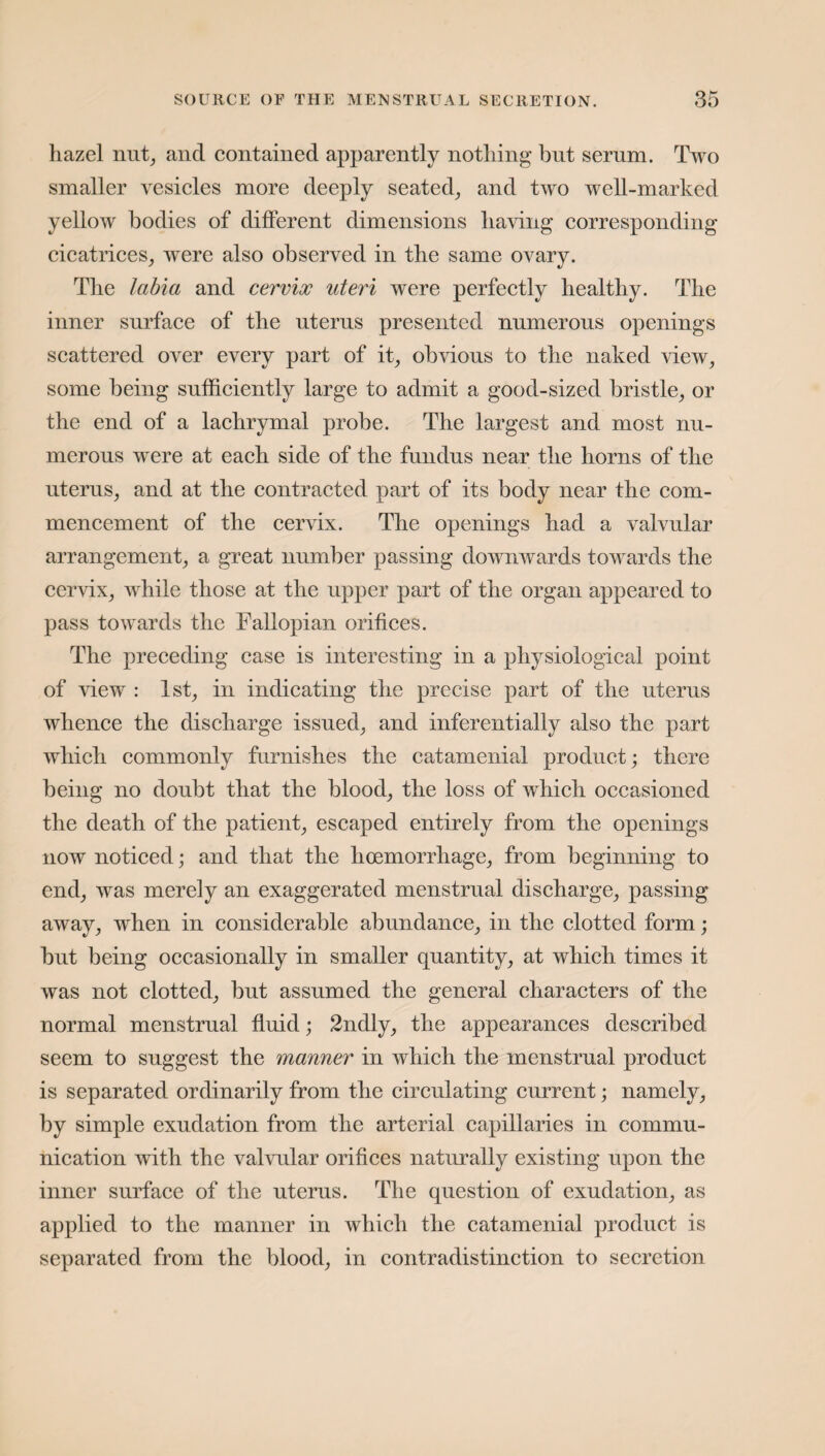 hazel nut, and contained apparently nothing but serum. Two smaller vesicles more deeply seated, and two well-marked yellow bodies of different dimensions having corresponding cicatrices, were also observed in the same ovary. The labia and cervix uteri were perfectly healthy. The inner surface of the uterus presented numerous openings scattered over every part of it, obvious to the naked view, some being sufficiently large to admit a good-sized bristle, or the end of a lachrymal probe. The largest and most nu¬ merous were at each side of the fundus near the horns of the uterus, and at the contracted part of its body near the com¬ mencement of the cervix. The openings had a valvular arrangement, a great number passing downwards towards the cervix, while those at the upper part of the organ appeared to pass towards the Fallopian orifices. The preceding case is interesting in a physiological point of view : 1st, in indicating the precise part of the uterus whence the discharge issued, and inferentially also the part which commonly furnishes the catamenial product; there being no doubt that the blood, the loss of which occasioned the death of the patient, escaped entirely from the openings now noticed; and that the hoemorrhage, from beginning to end, was merely an exaggerated menstrual discharge, passing away, when in considerable abundance, in the clotted form; but being occasionally in smaller quantity, at which times it was not clotted, but assumed the general characters of the normal menstrual fluid; 2ndly, the appearances described seem to suggest the manner in which the menstrual product is separated ordinarily from the circulating current; namely, by simple exudation from the arterial capillaries in commu¬ nication with the valvular orifices naturally existing upon the inner surface of the uterus. The question of exudation, as applied to the manner in which the catamenial product is separated from the blood, in contradistinction to secretion