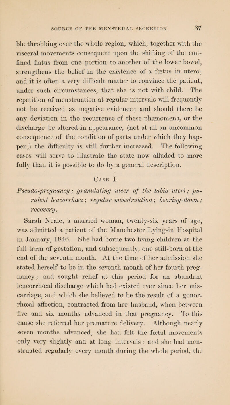 ble throbbing over the whole region, which, together with the visceral movements consequent upon the shifting of the con¬ fined flatus from one portion to another of the lower bowel, strengthens the belief in the existence of a foetus in utero; and it is often a very difficult matter to convince the patient, under such circumstances, that she is not with child. The repetition of menstruation at regular intervals will frequently not be received as negative evidence; and should there be any deviation in the recurrence of these phsenomena, or the discharge be altered in appearance, (not at all an uncommon consequence of the condition of parts under which they hap¬ pen,) the difficulty is still further increased. The following cases will serve to illustrate the state now alluded to more fully than it is possible to do by a general description. Case I. Pseudo-pregnancy; granulating ulcer of the labia uteri; pu¬ rulent leucorrhoea; regular menstruation; bearing-down; recovery. Sarah Neale, a married woman, twenty-six years of age, was admitted a patient of the Manchester Lying-in Hospital in January, 1846. She had borne two living children at the full term of gestation, and subsequently, one still-born at the end of the seventh month. At the time of her admission she stated herself to be in the seventh month of her fourth preg¬ nancy; and sought relief at this period for an abundant leucorrhoeal discharge which had existed ever since her mis¬ carriage, and which she believed to be the result of a gonor¬ rhoeal affection, contracted from her husband, when between five and six months advanced in that pregnancy. To this cause she referred her premature delivery. Although nearly seven months advanced, she had felt the foetal movements only very slightly and at long intervals; and she had men¬ struated regularly every month during the whole period, the