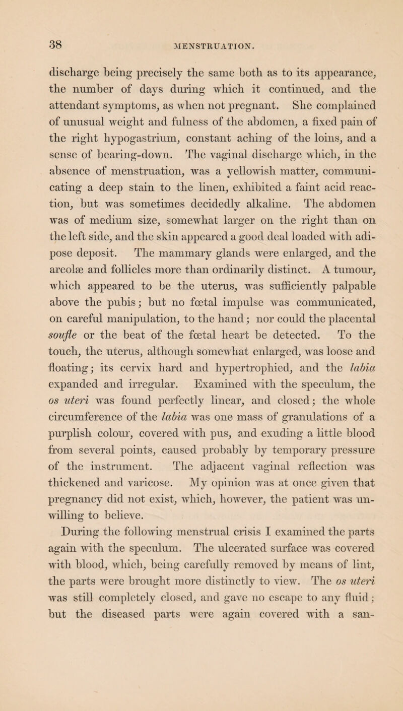 discharge being precisely the same both as to its appearance, the number of days during which it continued, and the attendant symptoms, as when not pregnant. She complained of unusual weight and fulness of the abdomen, a fixed pain of the right hypogastrium, constant aching of the loins, and a sense of bearing-down. The vaginal discharge which, in the absence of menstruation, was a yellowish matter, communi¬ cating a deep stain to the linen, exhibited a faint acid reac¬ tion, but was sometimes decidedly alkaline. The abdomen was of medium size, somewhat larger on the right than on the left side, and the skin appeared a good deal loaded with adi¬ pose deposit. The mammary glands were enlarged, and the areolae and follicles more than ordinarily distinct. A tumour, which appeared to be the uterus, was sufficiently palpable above the pubis; but no foetal impulse was communicated, on careful manipulation, to the hand; nor could the placental soufle or the beat of the foetal heart be detected. To the touch, the uterus, although somewhat enlarged, was loose and floating; its cervix hard and hypertrophied, and the labia expanded and irregular. Examined with the speculum, the os uteri was found perfectly linear, and closed; the whole circumference of the labia was one mass of granulations of a purplish colour, covered with pus, and exuding a little blood from several points, caused probably by temporary pressure of the instrument. The adjacent vaginal reflection was thickened and varicose. My opinion was at once given that pregnancy did not exist, which, however, the patient was un¬ willing to believe. During the following menstrual crisis I examined the parts again with the speculum. The ulcerated surface was covered with blood, which, being carefully removed by means of lint, the parts were brought more distinctly to view. The os uteri was still completely closed, and gave no escape to any fluid; but the diseased parts were again covered with a san-