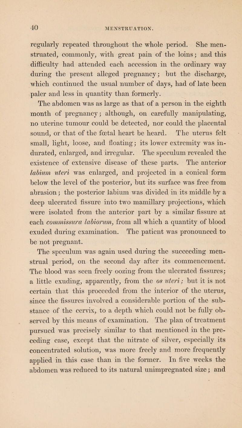 regularly repeated throughout the whole period. She men¬ struated, commonly, with great pain of the loins; and this difficulty had attended each accession in the ordinary way during the present alleged pregnancy; hut the discharge, which continued the usual number of days, had of late been paler and less in quantity than formerly. The abdomen was as large as that of a person in the eighth month of pregnancy; although, on carefully manipulating, no uterine tumour could be detected, nor could the placental sound, or that of the foetal heart be heard. The uterus felt small, light, loose, and floating; its lower extremity was in¬ durated, enlarged, and irregular. The speculum revealed the existence of extensive disease of these parts. The anterior labium uteri was enlarged, and projected in a conical form below the level of the posterior, but its surface was free from abrasion; the posterior labium was divided in its middle by a deep ulcerated fissure into two mamillary projections, which were isolated from the anterior part by a similar fissure at each commissura labiorum, from all which a quantity of blood exuded during examination. The patient was pronounced to be not pregnant. The speculum was again used during the succeeding men¬ strual period, on the second day after its commencement. The blood was seen freely oozing from the ulcerated fissures; a little exuding, apparently, from the os uteri; but it is not certain that this proceeded from the interior of the uterus, since the fissures involved a considerable portion of the sub¬ stance of the cervix, to a depth which could not be fully ob¬ served by this means of examination. The plan of treatment pursued was precisely similar to that mentioned in the pre¬ ceding case, except that the nitrate of silver, especially its concentrated, solution, was more freely and more frequently applied in this case than in the former. In five weeks the abdomen was reduced to its natural unimpregnated size; and