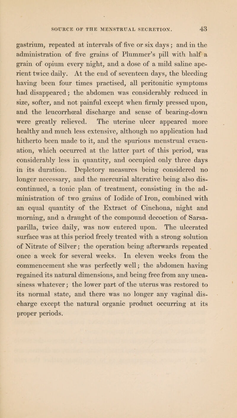 gastrium, repeated at intervals of five or six days; and in the administration of five grains of Plummer’s pill with half a grain of opium every night, and a dose of a mild saline ape¬ rient twice daily. At the end of seventeen days, the bleeding having been four times practised, all peritonitic symptoms had disappeared; the abdomen was considerably reduced in size, softer, and not painful except when firmly pressed upon, and the leucorrhoeal discharge and sense of bearing-down were greatly relieved. The uterine ulcer appeared more healthy and much less extensive, although no application had hitherto been made to it, and the spurious menstrual evacu¬ ation, which occurred at the latter part of this period, was considerably less in quantity, and occupied only three days in its duration. Depletory measures being considered no longer necessary, and the mercurial alterative being also dis¬ continued, a tonic plan of treatment, consisting in the ad¬ ministration of two grains of Iodide of Iron, combined with an equal quantity of the Extract of Cinchona, night and morning, and a draught of the compound decoction of Sarsa¬ parilla, twice daily, was now entered upon. The ulcerated surface was at this period freely treated with a strong solution of Nitrate of Silver; the operation being afterwards repeated once a week for several weeks. In eleven weeks from the commencement she was perfectly well; the abdomen having regained its natural dimensions, and being free from any unea¬ siness whatever; the lower part of the uterus was restored to its normal state, and there was no longer any vaginal dis¬ charge except the natural organic product occurring at its proper periods.