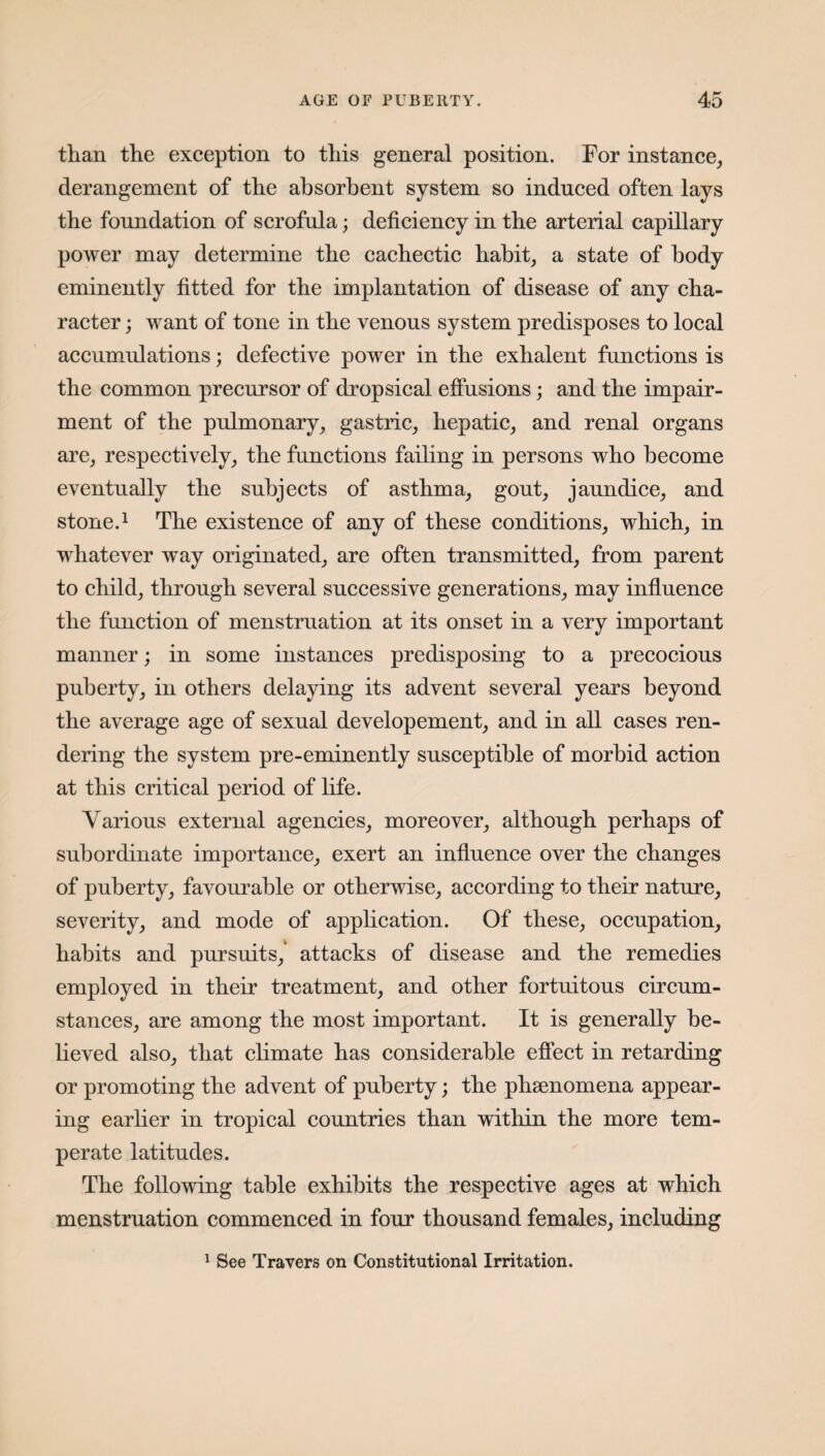 than the exception to this general position. For instance, derangement of the absorbent system so induced often lays the foundation of scrofula; deficiency in the arterial capillary power may determine the cachectic habit, a state of body eminently fitted for the implantation of disease of any cha¬ racter ; want of tone in the venous system predisposes to local accumulations; defective power in the exhalent functions is the common precursor of dropsical effusions; and the impair¬ ment of the pulmonary, gastric, hepatic, and renal organs are, respectively, the functions failing in persons who become eventually the subjects of asthma, gout, jaundice, and stone.1 The existence of any of these conditions, which, in whatever way originated, are often transmitted, from parent to child, through several successive generations, may influence the function of menstruation at its onset in a very important manner; in some instances predisposing to a precocious puberty, in others delaying its advent several years beyond the average age of sexual developement, and in all cases ren¬ dering the system pre-eminently susceptible of morbid action at this critical period of life. Various external agencies, moreover, although perhaps of subordinate importance, exert an influence over the changes of puberty, favourable or otherwise, according to their nature, severity, and mode of application. Of these, occupation, habits and pursuits,' attacks of disease and the remedies employed in their treatment, and other fortuitous circum¬ stances, are among the most important. It is generally be¬ lieved also, that climate has considerable effect in retarding or promoting the advent of puberty; the phsenomena appear¬ ing earlier in tropical countries than within the more tem¬ perate latitudes. The following table exhibits the respective ages at which menstruation commenced in four thousand females, including 1 See Travers on Constitutional Irritation.